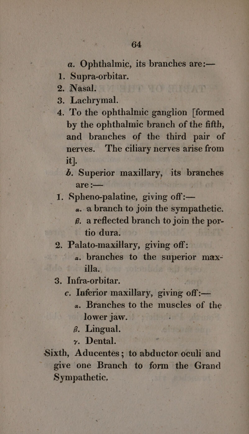 a. Ophthalmic, its branches are:— 1. Supra-orbitar. 2. Nasal. _ 3. Lachrymal. 4. To the ophthalmic ganglion [formed by the ophthalmic branch of the fifth, and branches of the third pair of nerves. The ciliary nerves arise from it]. 4. Superior maxillary, its branches are :-— ) . Spheno-palatine, giving off:— a. a branch to join the sympathetic. g. areflected branch to join the por- tio dura. | : 2. Palato-maxillary, giving off: a. branches to the superior max- illa. | 3. Infra-orbitar. c. Inferior maxillary, giving off :— a. Branches to the muscles of the lower jaw. | | é&amp;. Lingual. y. Dental. Sixth, Aducentes; to abductor oculi and give one Branch to form the Grand Sympathetic, | Soma,