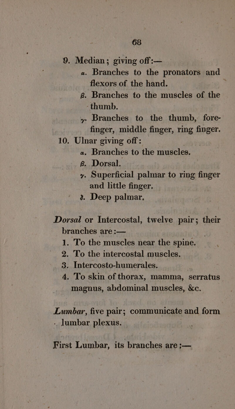 9. Median; giving off:— «. Branches to the pronators and flexors of the hand. ® g. Branches to the muscles of the -thumb. y Branches to the thumb, fore- finger, middle finger, ring finger. 10. Ulnar giving off: | a. Branches to the muscles. @. Dorsal. y. Superficial palmar to ring finger and little finger. 3. Deep palmar, Dorsal or Intercostal, twelve pair; their branches are :— 1. To the muscles near the spine. 2. To the intercostal muscles. 3. Intercosto-humerales. 4. To skin of thorax, mamma, serratus magnus, abdominal muscles, &amp;c. Lumbar, five pair; communicate and form - lumbar plexus. : First Lumbar, its branches are ;—