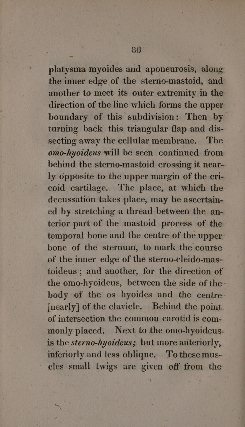 platysma myoides and aponeurosis, along the inner edge of the sterno-mastoid, and another to meet its outer extremity in the direction of the line which forms the upper boundary of this subdivision: Then by turning back this triangular flap and dis- -secting away the cellular membrane. The omo-hyoideus will be seen continued from behind the sterno-mastoid crossing it near-. ly opposite to the upper margin of the cri- coid cartilage. ‘The place, at which the decussation takes place, may be ascertain- ed by stretching a thread between the an-. terior part of the mastoid process of the temporal bone and the centre of the upper bone of the sternum, to mark the course of the inner edge of the sterno-cleido-mas- toideus ; and another, for the direction of the omo-hyoideus, between the side of the- body of the os hyoides and the centre {nearly] of the clavicle. Behind the point. of intersection the common carotid is com- monly placed. Next to the omo-hyoideus: is the sterno-hyoideus; but more anteriorly,. inferiorly and less oblique.- To these mus- - cles small twigs are given off from the