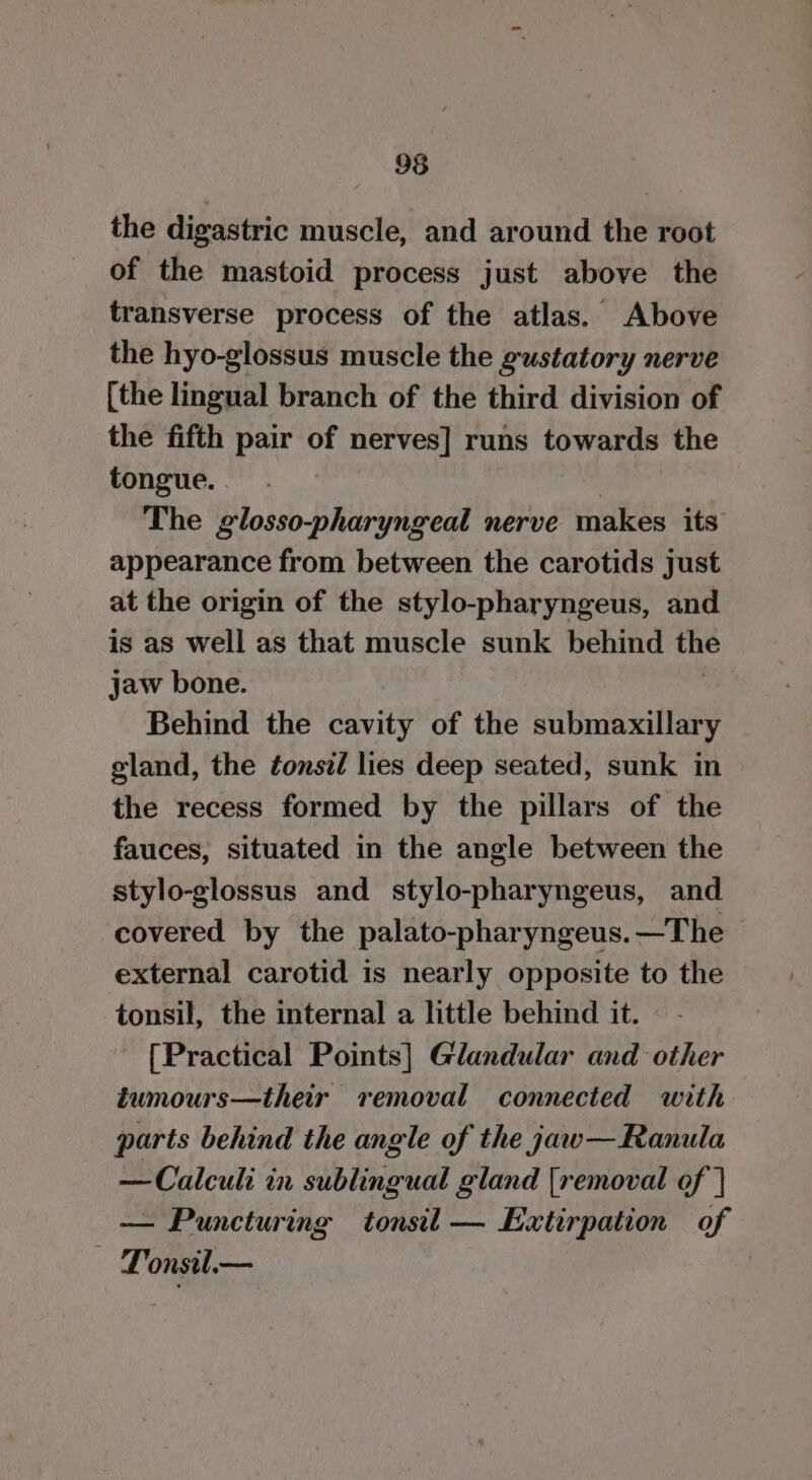 the digastric muscle, and around the root of the mastoid process just above the transverse process of the atlas. Above the hyo-glossus muscle the gustatory nerve [the lingual branch of the third division of the fifth pair of nerves] runs towards the tongue. The glosso-pharyngeal nerve makes its appearance from between the carotids just at the origin of the stylo-pharyngeus, and is as well as that muscle sunk behind the jaw bone. Behind the cavity of the submaxillary gland, the tonsil lies deep seated, sunk in the recess formed by the pillars of the fauces, situated in the angle between the stylo-glossus and stylo-pharyngeus, and covered by the palato-pharyngeus.—The | external carotid is nearly opposite to the tonsil, the internal a little behind it. [Practical Points] Glandular and other tumours—their removal connected with parts behind the angle of the jaw—Ranula rie hie in sublingual gland [removal of | — Puncturing tonsil — Extirpation of — Lonsil.—