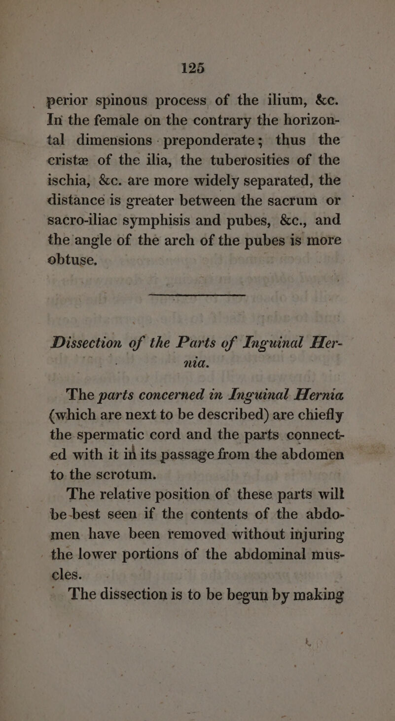 _ perior spinous process of the ilium, &amp;c. In the female on the contrary the horizon- tal dimensions : preponderate; thus the eriste of the ilia, the tuberosities of the ischia, &amp;c. are more widely separated, the distance is greater between the sacrum or ~ sacro-iliac symphisis and pubes, &amp;c., and the angle of the arch of the pubes is more obtuse, Dissection of the Parts of Inguinal Her- Na. The parts concerned in Inguinal Hernia (which are next to be described) are chiefly the spermatic cord and the parts connect- ed with it in its passage from the abdomen to. the scrotum. The relative position of these parts will be-best seen if the contents of the abdo- men have been removed without injuring _ the lower portions of the abdominal mus- cles. _. The dissection is to be begun by making