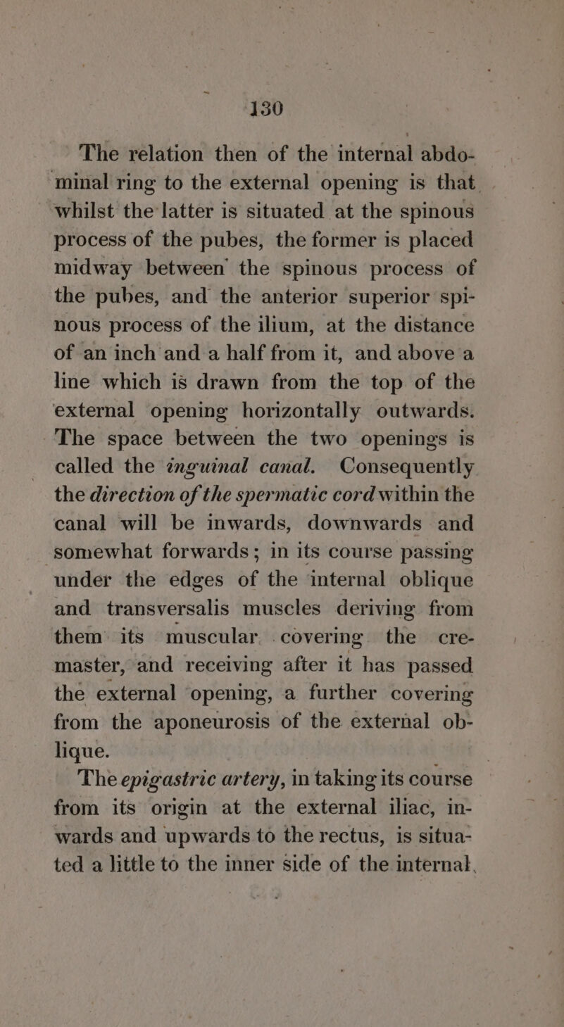 The relation then of the internal abdo- minal ring to the external opening is that. whilst the latter is situated at the spinous process of the pubes, the former is placed midway between’ the spinous process of the pubes, and the anterior superior spi- nous process of the ilium, at the distance of an inch and a half from it, and above a line which is drawn from the top of the external opening horizontally outwards. The space between the two openings is called the znguinal canal. Consequently the direction of the spermatic cord within the canal will be inwards, downwards and ‘somewhat forwards; in its course passing under the edges of the internal oblique and transversalis muscles deriving from them its muscular covering the cre- master, and receiving after it has passed the external ‘opening, a further covering from the aponeurosis of the external ob- lique. The epigastric artery, in taking its course from its origin at the external iliac, in- wards and upwards to the rectus, is situa- ted a little to the inner side of the internal,