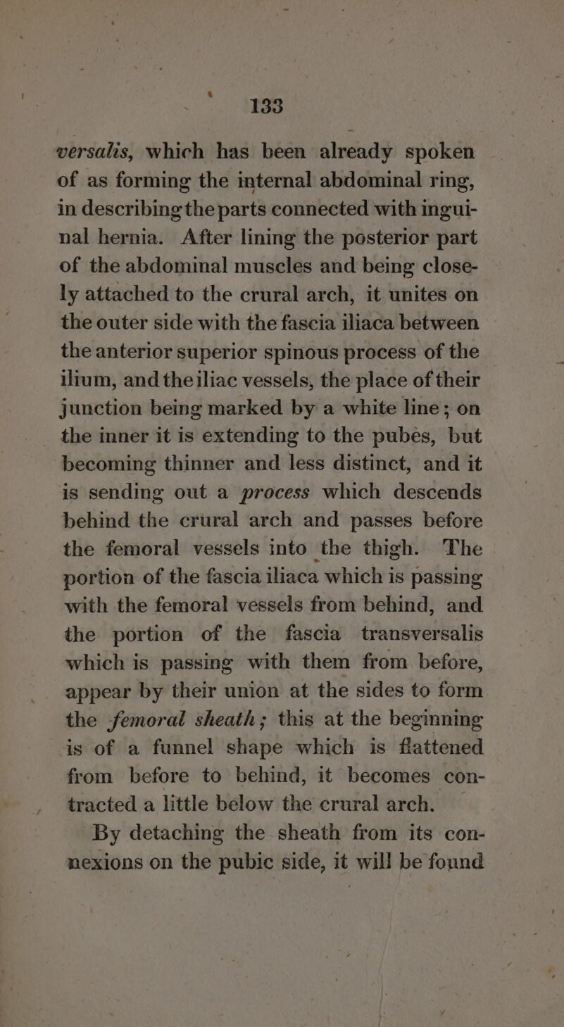 2 Ae versalis, which has been already spoken of as forming the internal abdominal ring, in describing the parts connected with ingui- nal hernia. After lining the posterior part of the abdominal muscles and being close- ly attached to the crural arch, it unites on the outer side with the fascia iliaca between the anterior superior spinous process of the ilrum, and the iliac vessels, the place of their junction being marked by a white line; on the inner it is extending to the pubes, but becoming thinner and less distinct, and it is sending out a process which descends behind the crural arch and passes before the femoral vessels into the thigh. The portion of the fascia iliaca which is passing with the femoral vessels from behind, and the portion of the fascia transversalis which is passing with them from before, appear by their union at the sides to form the femoral sheath; this at the beginning is of a funnel shape which is flattened from before to behind, it becomes con- tracted a little below the crural arch. By detaching the sheath from its con- nexions on the pubic side, it will be found