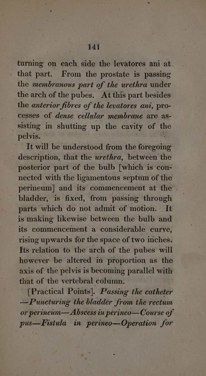 turning on each side the levatores ani at . that part. From the prostate is passing the membranous part of the urethra under the arch of the pubes. At this part besides the anterior fibres of the levatores ant, pro- cesses of dense cellular membrane are as- sisting in shutting up the ee of me pelvis. It will be understood from the fsterwins description, that the urethra, between the posterior part of the bulb [which is con- nected with the ligamentous septum of the perineum] and its commencement at the. bladder, is fixed, from passing through parts which do not admit of motion. It is making likewise between the bulb and its commencement a considerable curve, rising upwards for the space of two inches. Its relation to the arch of the. pubes will however be altered in proportion as the axis of the pelvis is becoming parallel with that of the vertebral column. [Practical Points]. Passing the catheter —Puncturing the bladder from the rectum or perineum— Abscess in perineo— Course of pus—Fistula in. perineo—Operation for