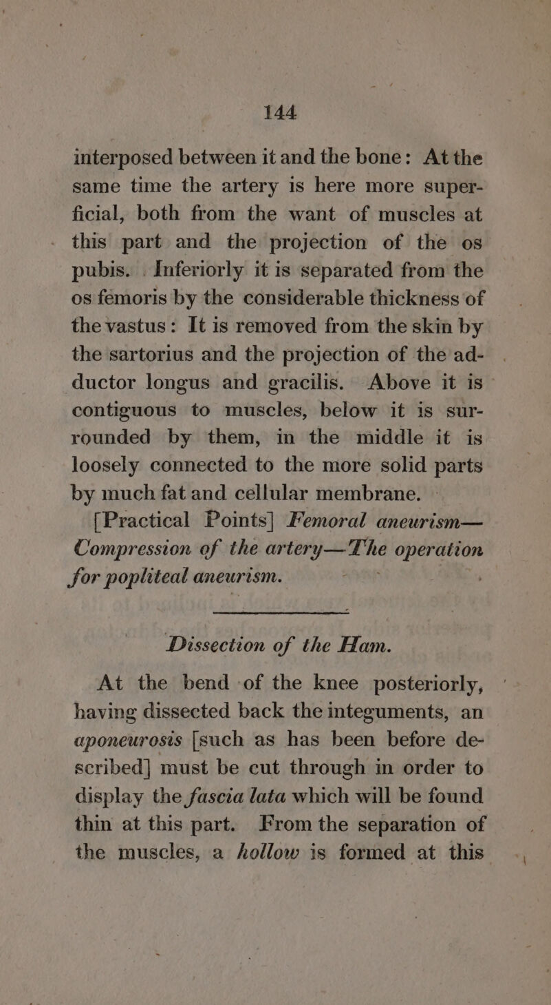 interposed between it and the bone: Atthe same time the artery 1s here more super- ficial, both from the want of muscles at this part and the projection of the os pubis. . Inferiorly it is separated from the os femoris by the considerable thickness of the vastus: It is removed from the skin by the sartorius and the projection of the ad- ductor longus and gracilis. Above it is contiguous to muscles, below it is sur- rounded by them, in the middle it is loosely connected to the more solid parts by much fat and cellular membrane. [Practical Points] Femoral aneurism— Compression of the ar tery—The operation Sor popliteal aneurism. Dissection of the Ham. At the bend of the knee posteriorly, having dissected back the nteguments, an aponeurosis [such as has been before de- scribed] must be cut through in order to display the fascia lata which will be found thin at this part. From the separation of the muscles, a follow is formed at this