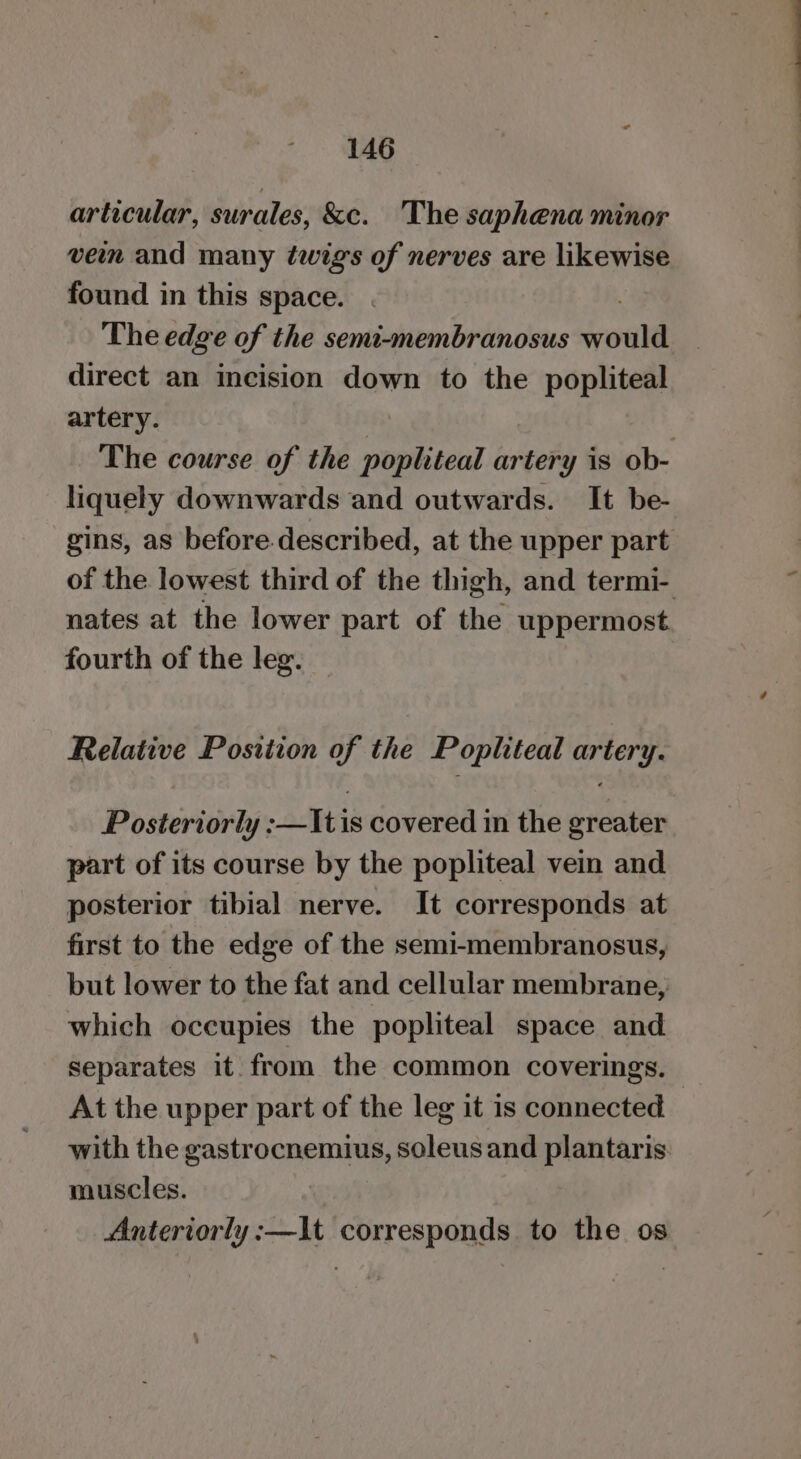 articular, surales, &amp;c. The saphena minor ven and many twig's of nerves are likewise found in this space. The edge of the semt-membranosus jrould direct an incision down to the popliteal artery. The course of the popliteal isrtete is ob- liquely downwards and outwards. It be- gins, as before.described, at the upper part of the lowest third of the thigh, and termi- nates at the lower part of the uppermost fourth of the leg. Relative Position of the Popliteal artery. Posteriorly :—Itis covered in the greater part of its course by the popliteal vein and posterior tibial nerve. It corresponds at first to the edge of the semi-membranosus, but lower to the fat and cellular membrane, which occupies the popliteal space and separates it from the common coverings. At the upper part of the leg it is connected with the gastrocnemius, soleus and plantaris muscles. Anteriorly :—It corresponds to the os