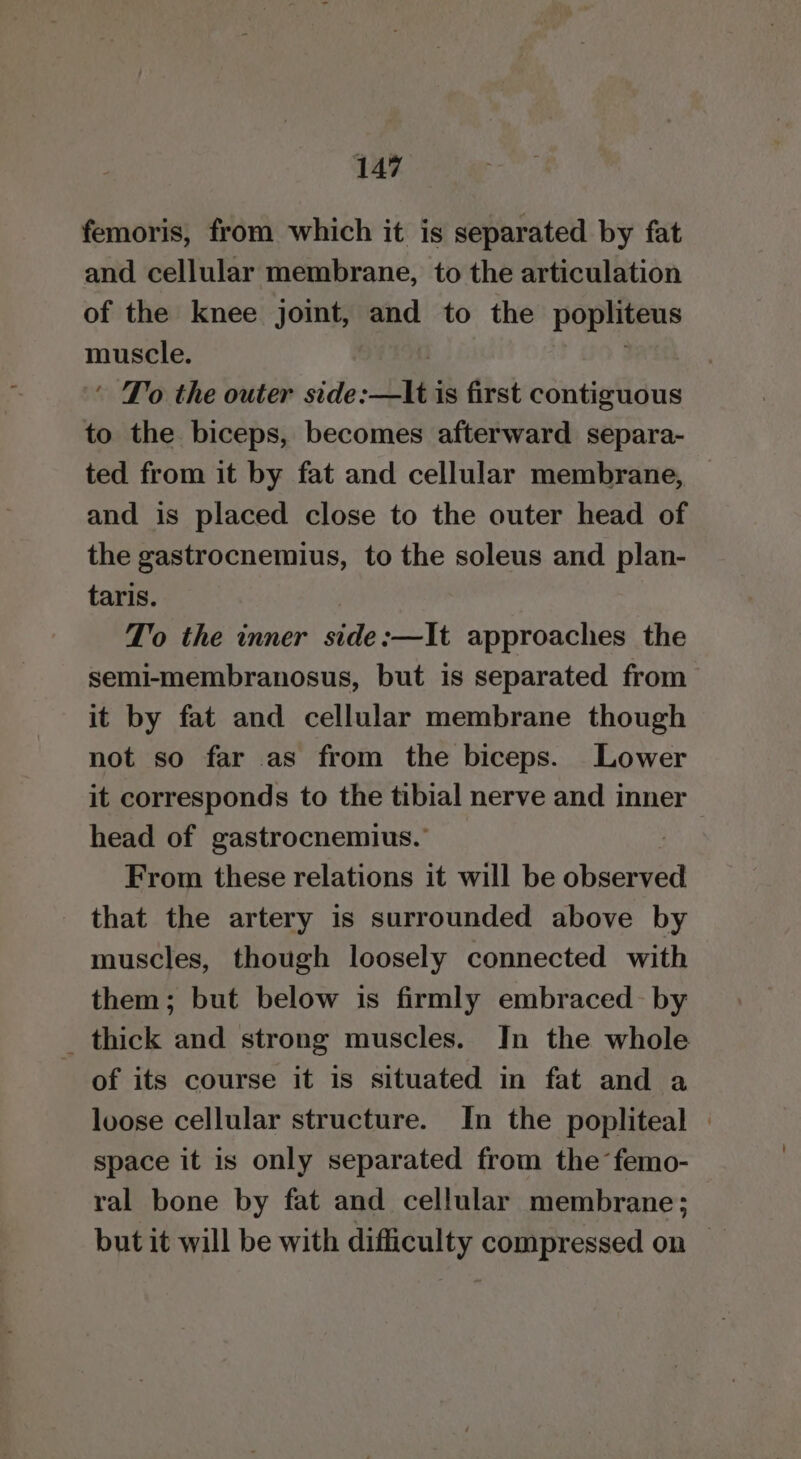 femoris, from which it is separated by fat and cellular membrane, to the articulation of the knee joint, and to the popliteus eh ‘ To the outer side: bi is first contiguous to the biceps, becomes afterward separa- ted from it by fat and cellular membrane, and is placed close to the outer head of the gastrocnemius, to the soleus and plan- taris. T’o the inner side:—It approaches the semi-membranosus, but is separated from it by fat and cellular membrane though not so far as from the biceps. Lower it corresponds to the tibial nerve and inner > head of gastrocnemius.’ | From these relations it will be observed that the artery is surrounded above by muscles, though loosely connected with them; but below is firmly embraced by _ thick and strong muscles. In the whole of its course it is situated in fat and a loose cellular structure. In the popliteal - space it is only separated from the femo- ral bone by fat and cellular membrane; but it will be with difficulty compressed on —