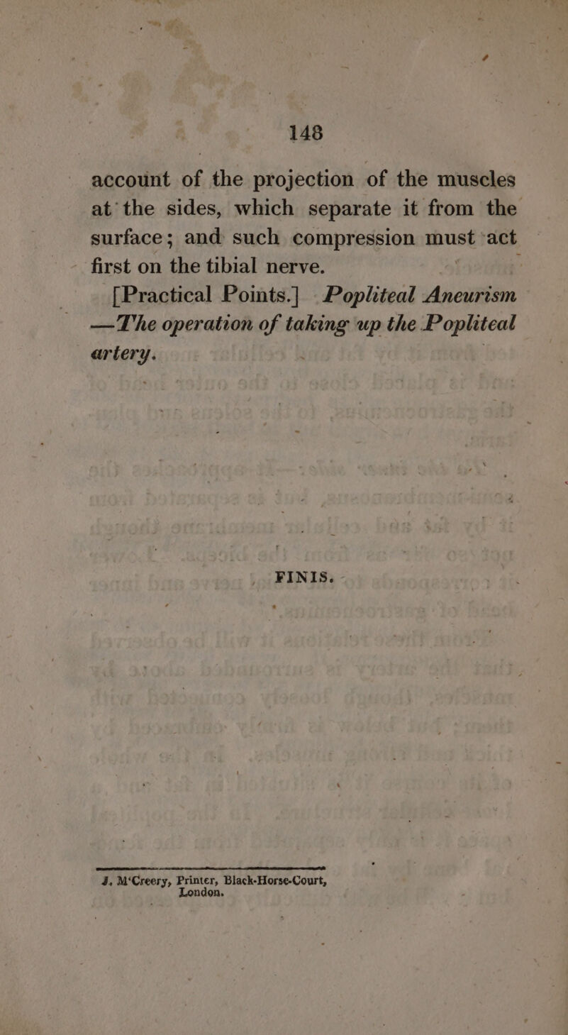 account of the projection of the muscles at the sides, which separate it from the surface; and such compression must ‘act first on the tibial nerve. [Practical Points.] ._Popliteal Aneurism — The operation of ean up the Popliteal artery. FINIS. 4. M‘Creery, Printer, Black-Horse-Court, London.