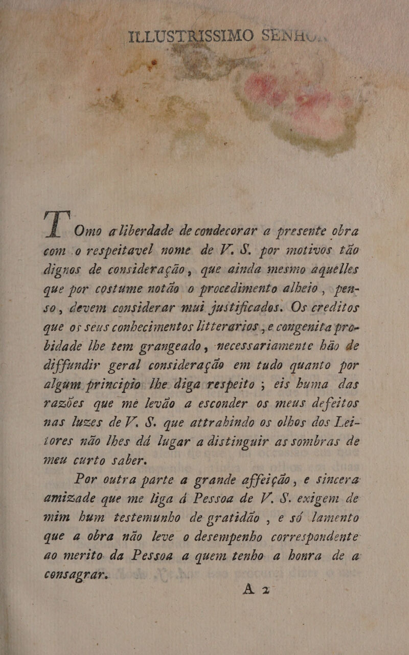 siso = Rd Tt Omo aliberdade de condecorar a presente obra com o respeitavel nome de V. S. por motivos tão dignos de consideração, que ainda mesmo aqueles que por costume notão o procedimento alheio, pen- so, devem considerar mui justificados. Os creditos que os seus conhecimentos litterarios., e congenita pro- bidade lhe tem grangeado, necessariamente hão de diffundir geral consideração em tudo quanto por algum principio lhe diga respeito ; eis buma das razões que mê levão a esconder os meus defeitos nas luzes de V. 8. que attrabindo os olhos dos Lei- rores não lhes dá lugar a distinguir as sombras de meu curto saber. Por outra parte a grande affeição, e sincera amizade que me liga dá Pessoa de V. S. exigem de mim hum testemunho de gratidão , e só lamento que a obra não leve o desempenho correspondente ao merito: da Pessoa a quem tenho a honra de a consagrar. À 2