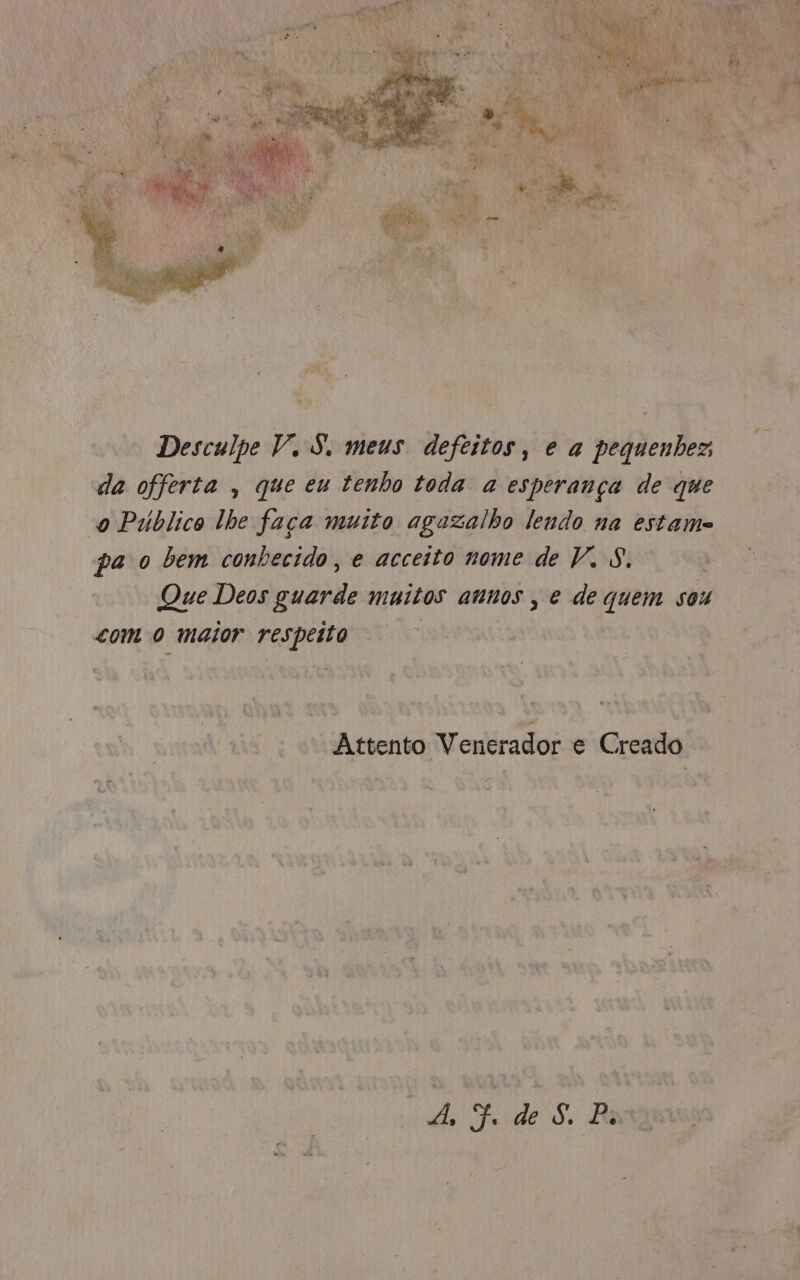 *a L ' Desculpe V. S. meus defeitos, e a pequenhez ; da offerta , que eu tenho toda a esperança de que “o Público lhe faça muito agazalho lendo na estames pa o bem conhecido, e acceito nome de V. 8. “Que Deos sa muitos aunos , Rede gi sou com o maior sind “EA Co + Attento Venerador e Creado - cita ge Ah o de S, Barra 93