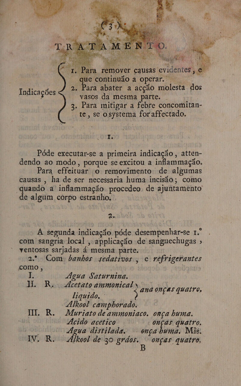 f ' Para remover causas evidentes , que continuão a operar. 2. Para abater a acção molesta dos vasos da mesma parte. | 3. Para mitigar a febre concomitan- te, se osystema for affectado. Indicações | 10170 Póde executar-se a primeira indicação , atten- . º e dendo ao modo, porque se excitou a infammação. Para effeituar o removimento de algumas causas , ha de ser necessaria huma incisão; como de algum corpo estranho. . 2 A segunda indicação póde desempenhar-se 1.º com sangria local ,applicação de sanguechugas » ventosas sarjadas á mesma parte. 2.* Com banhos sedativos , e refrigerantes como , jo — Água Saturnina. ALR; dcetato ammonical * ana onças quatro, liquido. Alhool camphorado. HI. R. Muriato de ammoniaco. onça huma. | ia cido acetico | pit quatro. IV: R. É /kool de 30 e A “onças quatro. 3 a á my