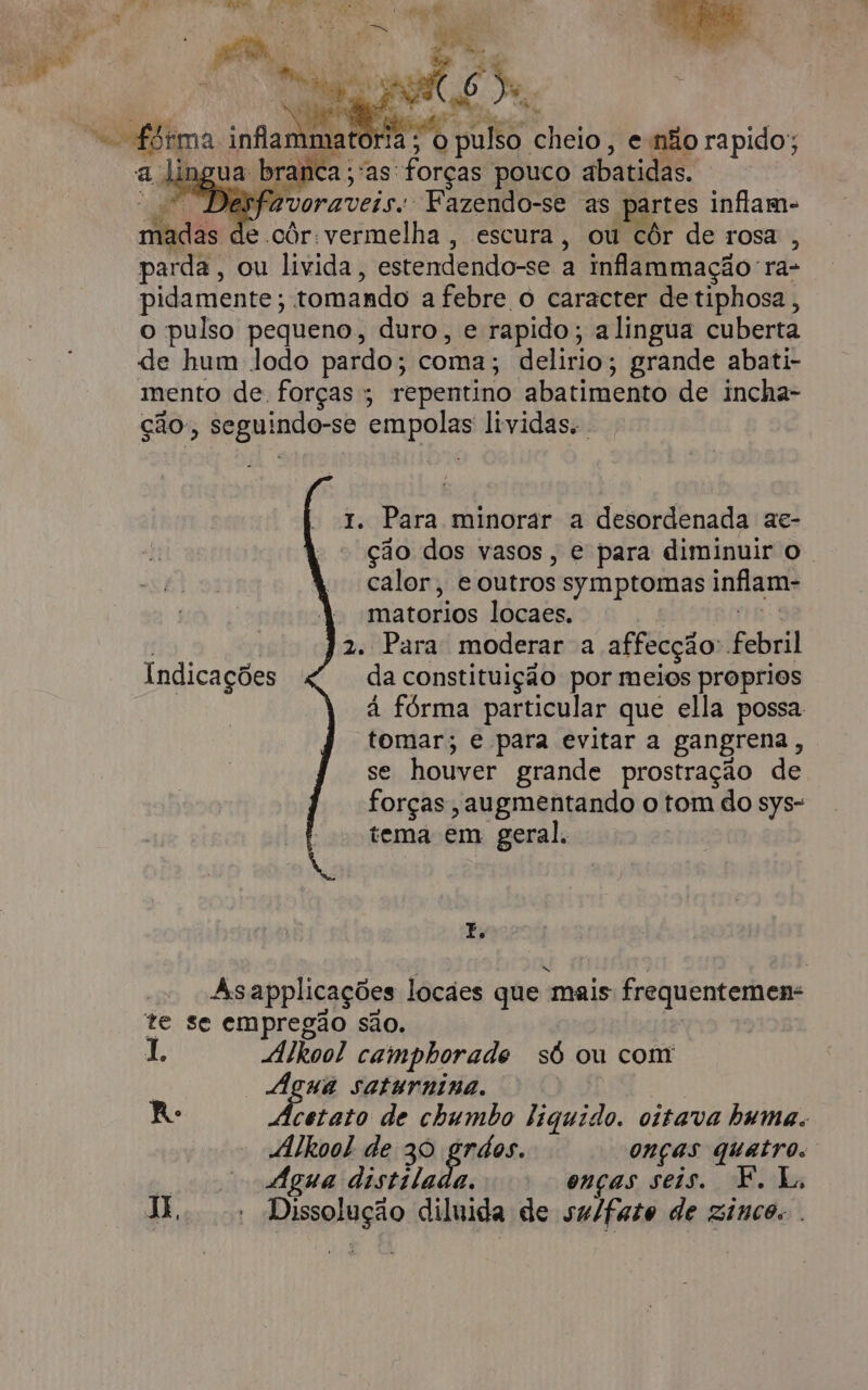 Te RS a dás, ; j o » e” é : o Toe. “e ffima ca RR sults. cheio, e não rapido; a lingua branca; as: forças pouco abatidas. Desfavoraveis.: Fazendo-se as. artes inflam- Et de côr: vermelha , escura, ou côr de rosa , parda, ou livida, estendendo-se à inflammaçãora- pidamente; tomando a febre o caracter de tiphosa, o pulso pequeno, duro, e rapido; alingua cuberta de hum lodo pardo ; coma; delirio; grande abati- mento de forças ; repentino abatimento de incha- ção à Paginas empolas lividas. 1. Para minorar a desordenada ae- ção dos vasos, e para diminuir o. calor, e outros symptomas inflam- matorios locaes. 2. Para: moderar a affecção: beba da constituição por meios proprios à fórma particular que ella possa tomar; e para evitar a gangrena, se houver grande prostração de forças , augmentando o tom do sys- tema em geral. Indicações E, As applicações locães que “mais frequentemen- te se empregão são. I. Alkoo! camphorade só ou com den saturnina. R. etato de chumbo liquido. oitava huma. “Alkool de 30 grdos. onças quatro. Água distilada. onças seis. F. L. X.. |. Dissolução diluida de sulfato de zinco.