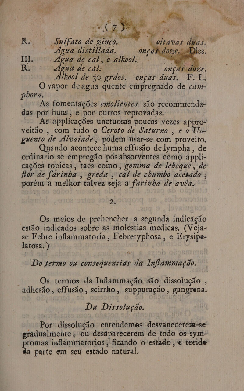 BRO Rioer nv Ro Sulfato de ginco, ss Agua distillada. onças HI. Agua de cal, e alkool. R. fgeua de cal. 7 15 doze. : “ilkool de 30 grdos. onças duas. F.L. O vapor deagua quente eihpregnado de cam- phora. As fomentações emoliéntes são recommenda- das por huns, e por outros reprovadas. | -- Às applicações unctuosas poucas vezes appro- veitão , com tudo o Ceroto de Saturno , eo Um- guento de Alvaiade, pódem usar-se com proveito. Quando acontece huma effusão de lympha, de ordinario se empregão pós absorventes como appli- hor de farinha , greda , cal de chumbo acetado ; porém a melhor talvez seja a farinha de avêéa, 2. Os meios de prehencher a segunda indicação estão indicados sobre as molestias medicas. (Veja- se Febre inflammatoria, Febretyphosa, e Erysipe- latosa. ) Lx Do sermo ou consequensias da Inflammação. Os termos da Inflammação são dissolução , adhesão , effusão, scirrho, suppuração, gangrena, Dá Dissolução. Por dissolução entendemes desvanecerem-se gradualmente, ou desáparecerem de todo os sym= da parte em seu estado natural.