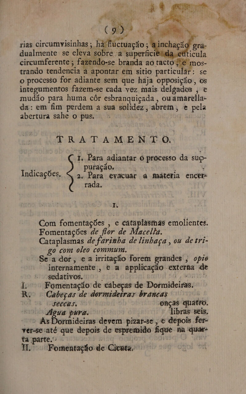 0: é Ud o rias circumvisinhas; ha fiuctuação ; ? dualmente se eAENaIRO re a superficigida cúticula circumferente ; fazendo-se branda ao pagos trando tendencia a apontar em sitio particulár: se o processo for adiante sem que haja opposição, os integumentos fazem-se cada vez mais delgados , e mudão para huma côr esbranquiçada, ou amarella- da: em fim perdem a sua solidez, abrem, e pela abertura sahe o pus. | TRATAMENTO. 1. Para adiantar 6 processo da sup- 32.1 puração. ; Indicações. » 2: Para evacuar à mátétia encer- rada. JT. Com fomentações , e cataplastmãs emolientes. Fomentações de flor de Macellia. Cataplasmas de farinha de linhaça , ou detri- — go com oleo commaum. Se'ador, e a irritação forem grandes ; opio internamente, e a applicação externa de sedativos. Eis sá à, BONISH 1. Fomentação de cabeças de Dormideiras. R$ Cabeças de dormideiras brancas | secchs, - onças quatro. “digua pura. | libras seis. “&gt; AsDormideiras devem pizat-se , o depois fer- * ver-secaté que depois de espremido fique na quar- ta parte. - pá ba onttfor | HW. Fomentação de Cicuta;