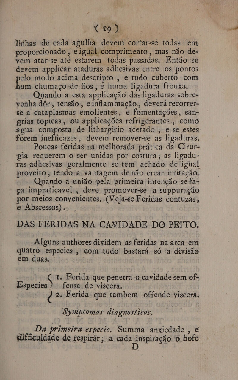 linhas de cada agulha devem cortar-se todas 'em proporcionado ; € igual comprimento , mas não de- vem atar-se até estarem todas passadas. Então se devem applicar ataduras adhesivas entre os pontos elo modo acima descripto , e tudo cuberto com Pon chumaço-de fios, e huma ligadura frouxa. Quando a esta applicação dasligaduras sobre- yenha dór, tensão, e inflammação, deverá recorrer- se a cataplasmas emolientes, e fomentações, san- grias topicas, ou applicações refrigerantes. como agua composta de lithargirio acetado ; e se estes forem inefficazes, devem remover-se as ligaduras. Poucas feridas na melhorada prática da Cirur- gia requerem o ser unidas por costura; as ligadu- ras adhesivas geralmente se tem achado dé igual proveito, tendo a vantagem de não crear irritação, Quando a união pela primeira intenção se fa- ça impraticavel , deve promover-se a suppuração por meios convenientes. (Veja-se Feridas contuzas, e Abscessos). DAS FERIDAS NA CAVIDADE DO PEITO, Alguns authores dividem as feridas na arca em quatro especies , com tudo bastará só a divisão em duas. Ç 1. Ferida que penetra -a cavidade sem of- Especies ). fensa de viscera. | 2. Ferida que tambem offende viscera, Symptomas diagnosticos. Da primeira especie. Summa anxiedade , é elifficuldade de respirar; a cada inspiração o bofe