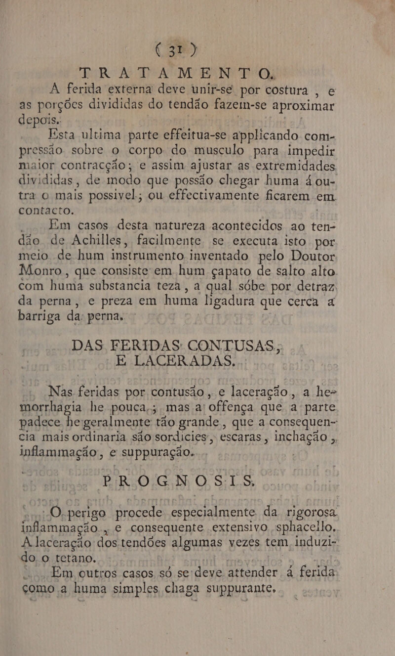 3) ER As RS AME RAN TE Oy A ferida externa deve unir-se por costura , e as porções divididas do tendão fazem-se aproximar depois. | | | | Esta ultima parte effeitua-se applicando com- pressão sobre o corpo: do musculo para impedir maior contracção; e assim ajustar as extremidades. divididas, de modo que possão chegar huma á ou- tra o mais possivel; ou effectivamente ficarem em contacto. | Em casos desta natureza acontecidos ao ten- dão de Achilles, facilmente se executa isto por meio de hum instrumento inventado pelo Doutor Monro , que consiste em hum çapato de salto alto. com huma substancia teza, a qual sóbe por detraz: da perna, e preza em huma ligadura que cerca a barriga da: perna, DAS FERIDAS CONTUSAS.; E LACERADAS.. Nas feridas por contusão, e laceração, a he&gt; morrhagia he pouca; mas a: offença que a parte padece hegeralmente tão grande, que a consequen-: cia mais ordinaria são sordicies”, escaras, inchação ,, inflammação:, e suppuração. É PROGNOSIS = :-O,.perigo procede: especialmente. da rigorosa. inflammação., e consequente extensivo sphacello,. A laceração dos.tendões algumas vezes tem induzi- do o tetano. gap Re Em outros casos só sedeve attender à ferida como a huma simples chaga suppurante,