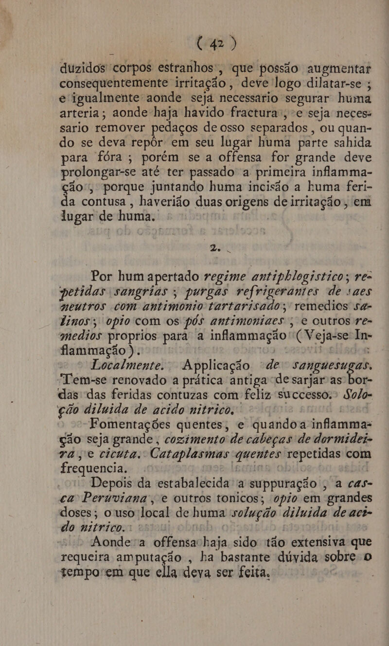duzidos corpos estranhos, que possão augmentar consequentemente irritação, deve logo dilatar-se ; e igualmente aonde sejá necessario segurar huma arteria; aonde haja havido fractura, e seja neces: sario remover pedaços de osso separados, ou quan- do se deva repôr em seu lugar huma parte sahida para fóra; porém se a offensa for grande deve prolongar-se até ter passado a primeira inflamma- ção, porque juntando huma incisão a huma feri- da contusa , haverião duas origens de irritação, em  lugar de huma. - | AA Por hum apertado regime antipblogistico; re- petidas sangrias ; purgas refrigerantes de saes meutros com antimonio tartarisado; remedios sa- dinos'; opiocom os pós antimoniaes ; e outros ve- medios proprios para a infammação' (Veja-se In= flammação). vo 109 SAzDvi e Localmente. Applicação “de sanguesugas. “Tem-se renovado a prática antiga desarjar as' bor- das das feridas contuzas com feliz successo.» So/o= ção dilnida de acido nitrico, Hg RR 4 “Fomentações quentes, e quando a inflammas ção seja grande , cozimento de cabeças de dormideis va, e cicuta. Cataplasmas quentes repetidas com frequencia. 2 Leone obido ebid - Depois da estabalecida a suppuração , a cas- ca Peruviana, e outros tonicos; opio em grandes doses; o uso local de huma solução diluida de aci-. do nitrico.: cs Bo | | Aondea offensachaja sido tão extensiva que requeira amputação , ha bastante dúyida sobre O tempo'em que ella deva ser feita. | t s