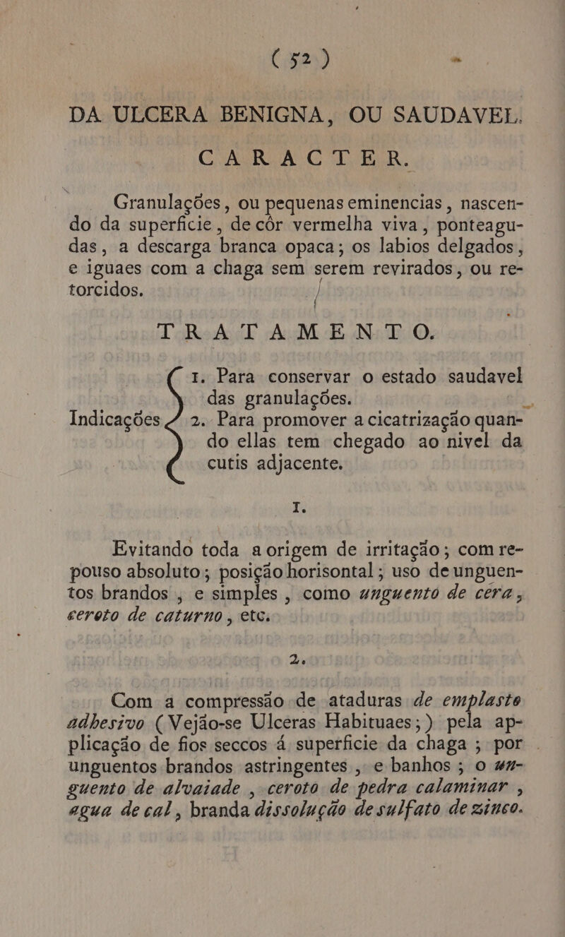 (32) ” DA ULCERA BENIGNA, OU SAUDAVEL. CNAIRCA GR. Granulações, ou pequenas eminencias, nascen- do da superficie, de côr vermelha viva, ponteagu- das, a descarga branca opaca; os labios delgados, e iguaes com a chaga sem serem revirados, ou re- torcidos. | / TRATAMENTO. 1. Para conservar o estado saudave das granulações. | Indicações 4 2. Para promover a cicatrização quan- do ellas tem chegado ao nivel da cutis adjacente. o I. Evitando toda a origem de irritação; com re- pouso absoluto; posição horisontal; uso de unguen- tos brandos , e simples, como unguento de cera; ceroto de caturno , etc. Ze Com a compressão de ataduras de emplasto adhesivo ( Vejão-se Ulceras Habituaes;) pela ap- plicação de fios seccos à superficie da chaga ; por unguentos brandos astringentes , e banhos ; o 4%7- guento de alvaiade , ceroto de pedra calaminar , agua de cal, branda dissolução de sulfato de zinco.