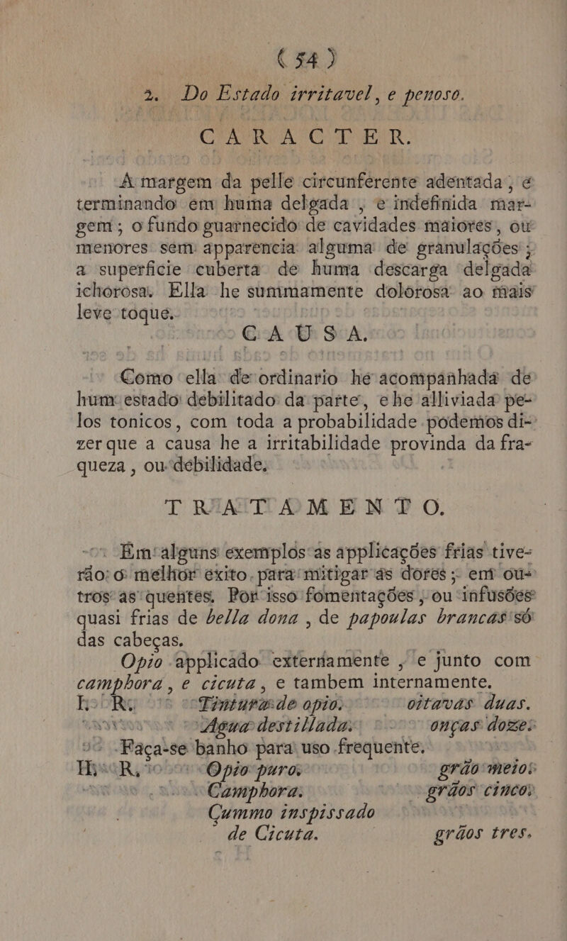 » Do Estado irritavel, e penoso. CR O O A margem da pelle circunferente adentada, é terminando em huma delgada , e indefinida mar- gem ; o fundo guarnecido de cavidades maiores, ou menores sem: apparencia alguma: de granulações ; a superficie cuberta de huma descarga delgada ichorosa. Ella he summamente dolorosa ao mais leve toque. CAUSA. Como ella: de ordinario he acompanhada de hum estado: debilitado da parte, ehe alliviada pe los tonicos, com toda a probabilidade podemos di-: zer que a causa he a irritabilidade provinda da fra- queza , oudebilidade, | TRINATAOMENÇTO. “o Emalguns exemplosas applicações frias tive- rão: 6: melhor exito. para mitigar às dores; em ou- tros as quentes. Por isso fomentações , ou infusões quasi frias de bella dona , de papoulas brancas só das cabeças. RAL MPR O RPA E Opio -applicado. externamente , e junto com camphora, e cicuta, e tambem internamente, BobRW “Finturasde apio. oitavas duas. cnsve Agua destiladas “o onças dozes vo Faça-se banho para uso frequente. | His R$vo o Opio puro grão meios as “o Campbora. grãos cinco: Cummo inspissado — de Cicuta. grãos tres,