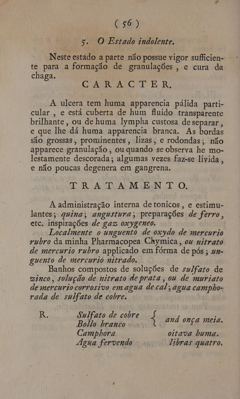 5. O Estado indolente. Neste estado a parte não possue vigor sufficien- te para a formação de granulações , e cura da chaga. DARE E BR, À ulcera tem huma apparencia pálida parti- cular , e está cuberta de hum fluido transparente brilhante, ou de huma lympha custosa de separar , e que lhe dá huma apparencia branca. As bordas são grossas, prominentes, lizas, e rodondas; não apparece granulação, ou quando se observa he mo- lestamente descorada; algumas vezes faz-se livida, e não poucas degenera em gangrena. TRATAMENTO. À administração interna de tonicos, e estimu- lantes; quina; angustura; preparações de ferro, etc. inspirações de gaz oxygenco. Localmente o unguento de oxydo de mercurio yubro da minha Pharmacopea Chymica, ou nitrato de mercurio rubro applicado em fórma de pós ; uq- guento de mercurio nitrado. Banhos compostos de soluções de sulfato de zinco, solução de nitrato de prata, ou de muriato de mercurio corrosivo emagua de cal; agua campho- rada de sulfato de cobre. R. Sulfato de cobre p e aa | 4 ana onça melão. Camphora oitava huma. Agua fervendo tibras quatro.