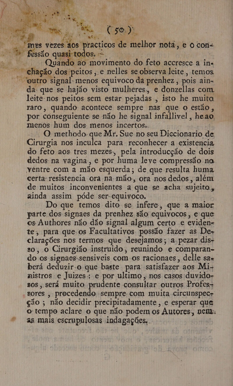 wa isa e do feto aos tres mezes, pela introducção de dois dedos: na vagina:, e por huma leve compressão na ventre com a mão esquerda; de que resulta huma certa: resistencia ora na-mão., ora nos dedos, além de muitos inconvenientes a que se acha sujeito. ainda assim póde ser-equivoco. | Do que temos dito se infere, que a maior parte dos-signaes da prenhez são equivocos, e que os Authores não dão signal algum certo e eviden- te, para que.os Facultativos. possão fazer as De- clarações nos termos: que desejamos; a pezar dis- so, O Cirurgião instruído, reunindo e comparan- do os signaes-sensiveis com os racionaes, delle sax berá deduzir-o que baste para satisfazer aos Mi- nistros e Juizes: e por ultimo, nos casos:duvido- sos, será muito prudente consultar outros Profes- sores , procedendo sempre. com muita circunspec- ção ; não decidir precipitadamente, e esperar que o: tempo aclare o que não podem os Autores; nen: as mais escrupulosas indagações.