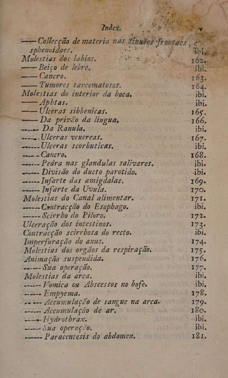 it sa : Eden o yr; —— Coiipepéio jú materia nas SSigda sphewoidaes. | ag dd A Molestias dos labios. “Sereno ger Beiço de lebre. GO Ei rpe dE —— Cancro. —— Tumores sarcomatosos. Molestias do interior da bocas, — Aphitaso' —— Ulceras sibbenicas. ca Da Rauula, = Ulceras verereas, s---Ulceras scorbuticas, did. = Câncros ----- Pedra nas glandulas salivares. = Divisão do ducto parotido, --——- Infarte das amigdalas, ------ Infarte da Uvula. Molestias do Canal alimentar. --.- Contracção do Esophago. ==.--- Secirrho do Piloro. Ulceração dos intestinos. Contracção scirrbosa do recto. Imperfuração do anus. | Molestias dos orgãos da respiração. Animação suspendida, a. operação. Molestias da arca, Ai Vomica cu Abscessos no bofe. eme UMpYENA. ; e. fccumulação de ar, De Pod; Ed ydrothrax. = duA Operação, emo Paracentesis do abdomen.