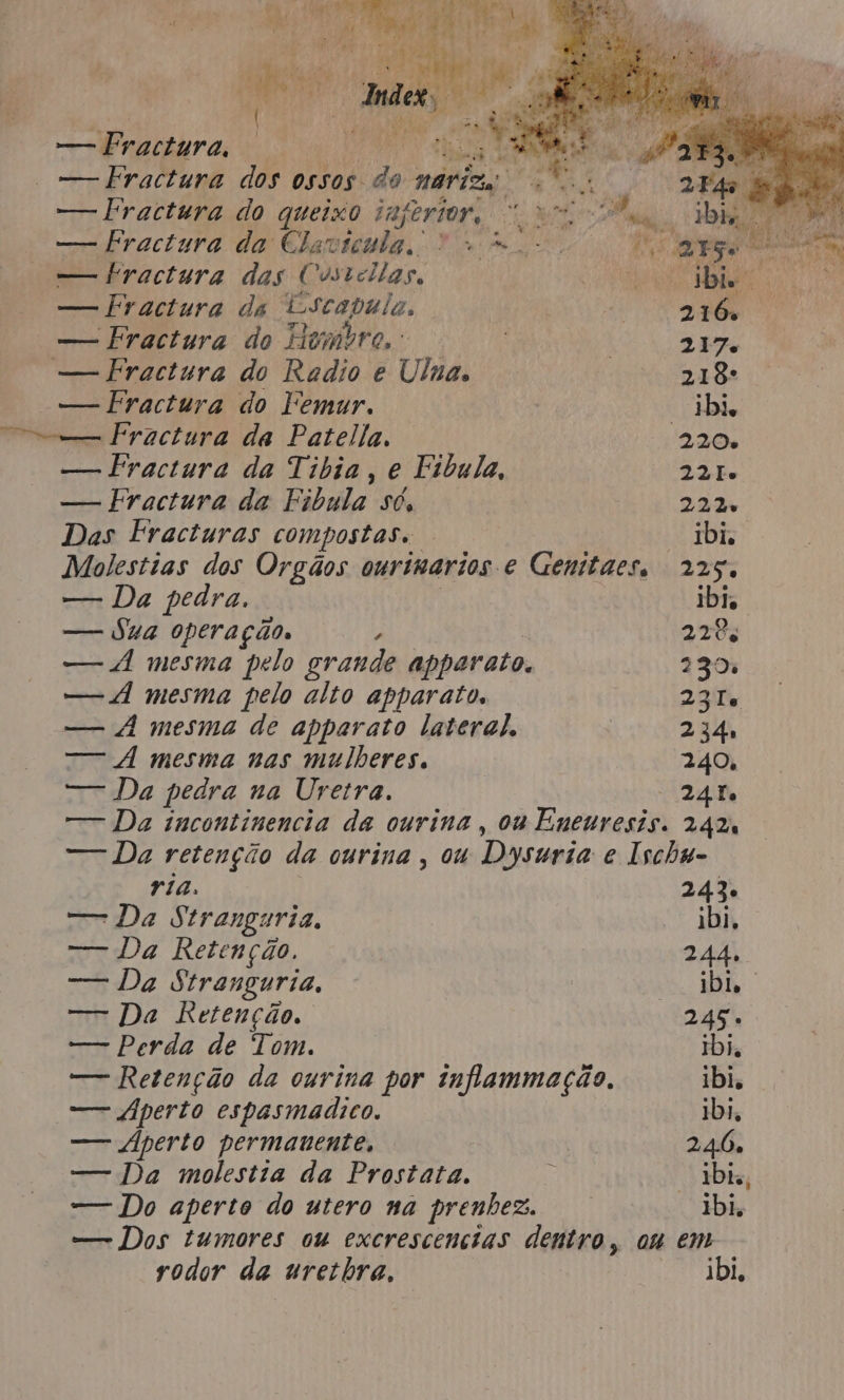 — Fractura, | ag é PAD — Fractura dos ossos do mariza ss — Fractura do queixo inferior, “um, — Fraciura da Clavtenda, O mo. fr arg pit dra — bractura das Custollas, RO a rg — Fractura da Escapula, BR — Fractura do Hombre, det 217 — Fractura do Redio e Ulna, E — Fractura do Femur. ibis o Fractura da Patella, 220. — Fractura da Tibia, e Fibula, 23. — Eractura da Fibula só, 232 Das Fracturas compostas. . “bi Molestias dos Orgãos onrimarios e Genttaes, 225. — Da pedra. - bi, — Sua operação, ; 4 12% — A mesma pelo grande apparato. 230% — d mesma pelo alto apparato, 231 — À mesma de apparato lateral, | 234: — À mesma nas mulheres. 240, — Da pedra na Uretra. 24Fo — Da incontinencia da ourina , ow Enenresis. 2424 — Da retenção da ourina, ou Dysuria e Ischa- ria. 243. — Da Stranguria, ibi, — Da Retenção. 244, — Da Stranguria, | bi, — Da Retenção. 245. — Perda de Tom. Ibi. — Retenção da ourina por inflammação, ibi, — perto espasmadico. 1bi, — perto permanente, 4 246, — Da molestia da Prostata. 5 Dik, — Do aperto do utero na prenhez. “bi — Dos tumores ou excrescencias dentro, ou em rodor da urethra, ibi,