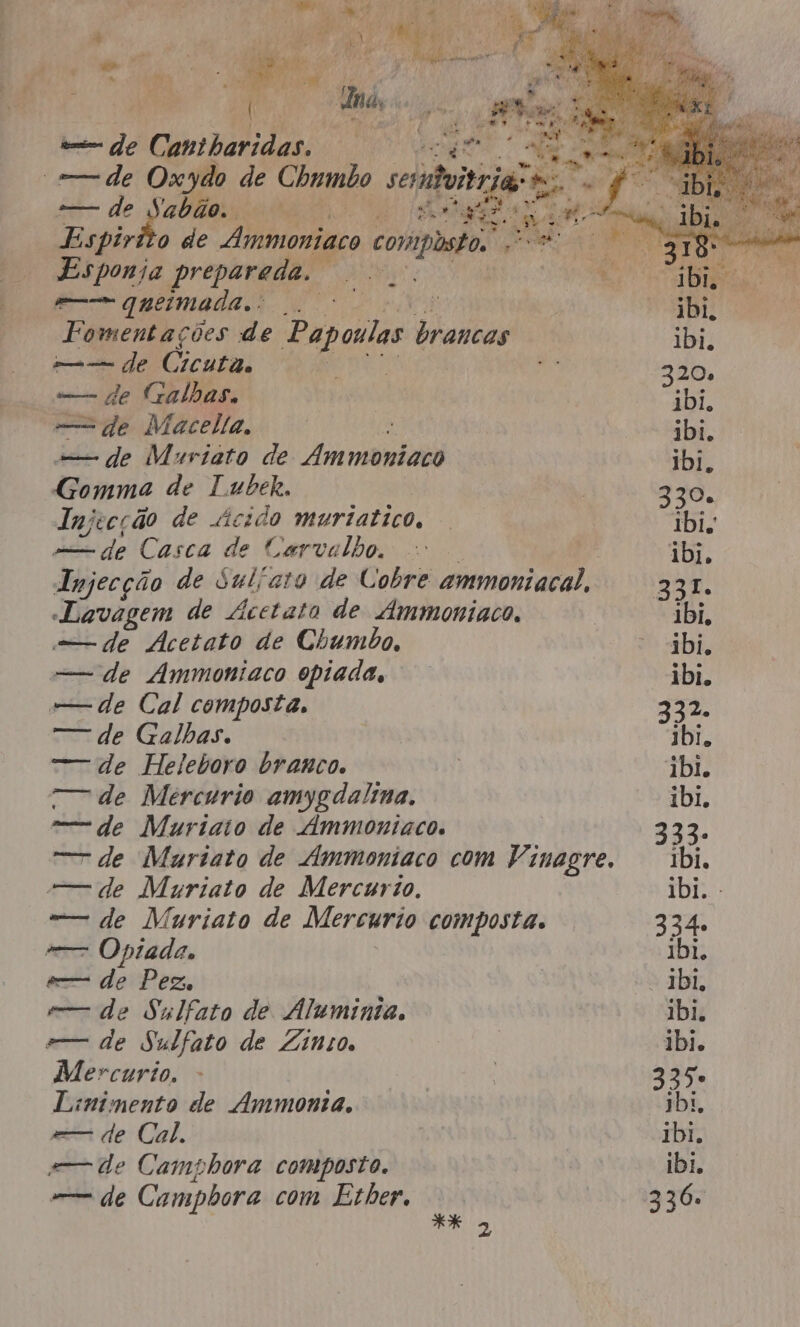 dei de Cantharidas. “— de Oxydo de Chumbo conti Ri A Vie, a ai! EA E Ria mos: Pad: Pa 4 ii Espirito de bei, teca 1 du a Ê ia AE vd e Esponja prepareda. TARDIO o cy = queimadas oo Ns aa Fomentações de Papoulas brancas re — de (Cículião SARA id Galhas., — de Macella, -— de Muriato de Ammbniaco Gomma de Tubeh, Injecção de ácido muriatico, dede Casca de Carvalho, Iujecção de Sulíara de Cobre ammoniacal, Lavagem de Ácetato de Ammoniaco, de Acetato de Chumbo, =—— de Ammoniaco opiada, —— de Cal composta, — de Galhas. =-— de Heleboro branco. T— de Mercurio amygdalina. = de Muriaio de Ammoniaco. — de Muriato de Ammoniaco com Vinagre. —— de Muriato de Mercurio. -— de Muriato de Mercurio composta. — Opiada, e— de Pez, e de Sulfato de Áluminta, —— de Sulfato de Ziínio. Mercurio, Linimento de Ammonta. =— de Cal. s— de Camphora composto. mm de Campbora com Ether, ** 3