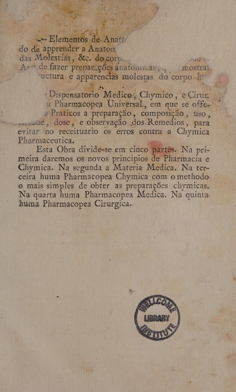 do de e app on das Molestia , Fo supra Ba TRA di dn É Disp rio Micas E Ci: eCirur u Pharmacopea. Universal, em que se offe. 3 Praticos a preparação, composição , uso, cvaseude, dose, e observação dos Remedios, para evitar no receituario os erros contra a Chymica Pharmaceutica. á Esta Obra Sie em cinco” s. Na pri- meira daremos os novos principios de Pharmacia e Chymica. Na segunda a Materia Medica. Na ter- ceira huma Pharmacopea Chymica com o methodo: - o mais simples de obter as preparações chymicas. Na quarta ima Pharmacopea Medica. Na quinta: huma Pharmacopea Cirurgica..