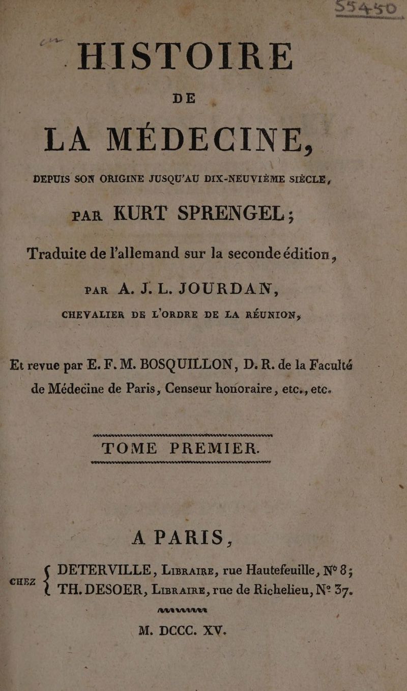 Fr 55450 3 ven ‘ ee à “ HISTOIRE DE LA MÉDECINE, | DEPUIS SON ORIGINE JUSQU’AU DIX-NEUVIEME SIÈCLE, par KURT SPRENGEL; Traduite de l’allemand sur la seconde edition, var À. J.L. JOURDAN, CHEVALIER DE L'ORDRE DE LA REUNION, Et revue par E. F. M. BOSQUILLON, D. R. de la Faculté de Médecine de Paris, Censeur honoraire, etc., etc. TOME PREMIER. A PARIS. 4 s DETERVILLE, Lisrarre, rue Hautefeuille, N° 8; 7 À TH.DESOER, Liane, rue de Richelieu, N° 37. NRARAARUER #