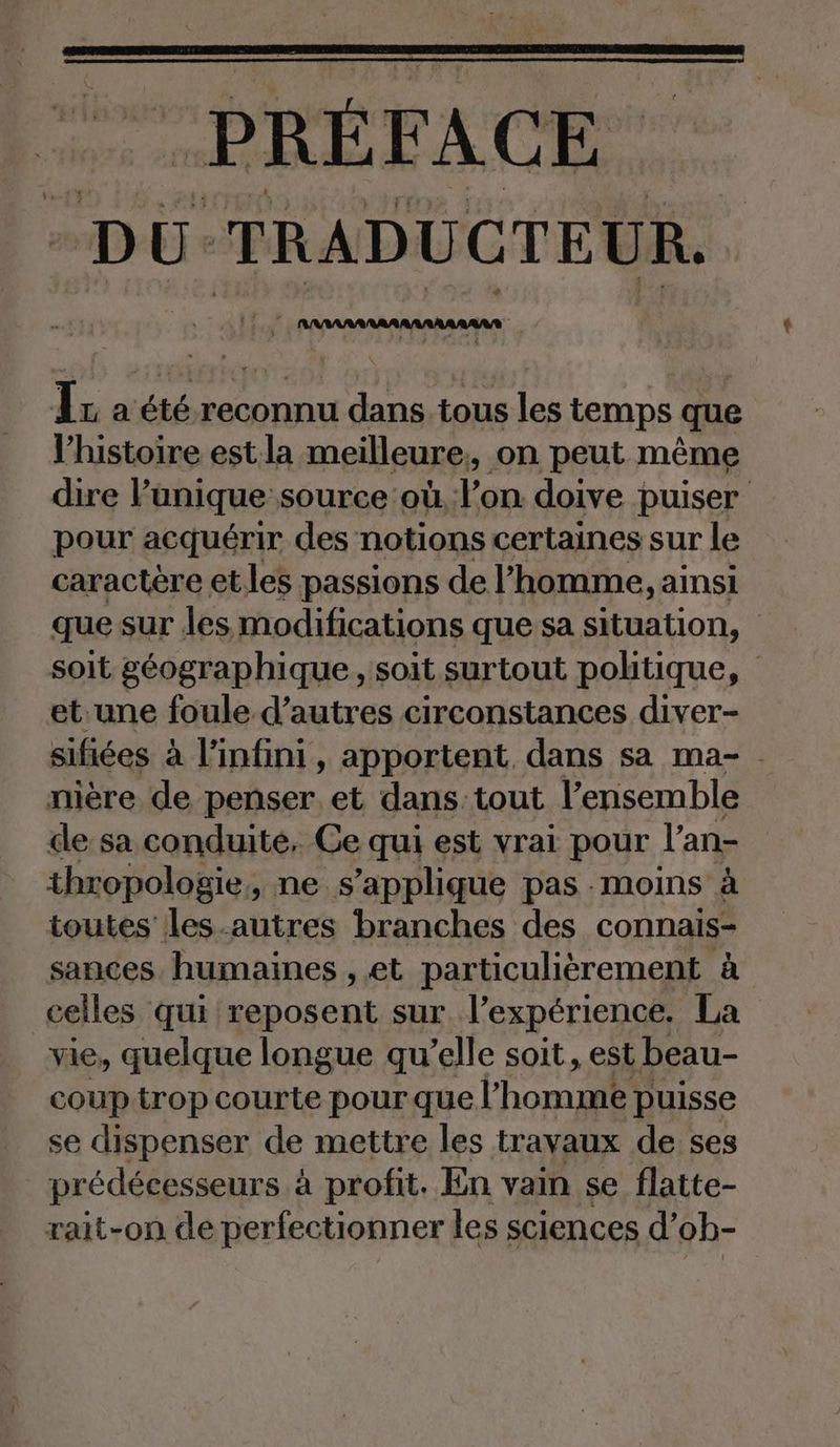 PREE FACE DU TRADUCTEUR. Ir a été reconnu dans tous les temps que l’histoire est la meilleure, on peut même dire l’unique source où l’on doive puiser pour acquérir des notions certaines sur le caractère etles passions de l’homme, ainsi que sur les modifications que sa situation, soit géographique , soit surtout politique, et:une foule d’autres circonstances diver- sifiées à l'infini, apportent, dans sa ma- nière de penser. et dans tout l’ensemble de sa conduite, Ce qui est vrai pour l’an- thropologie, ne s'applique pas moins à toutes les.autres branches des connais- sances humaines , et particulièrement à celles qui reposent sur l'expérience. La vie, quelque longue qu’elle soit, est beau- coup trop courte pour que lhoma puisse se dispenser de mettre les travaux de ses prédécesseurs à profit. En vain se flatte- rait-on de perfectionner les sciences d’ob-