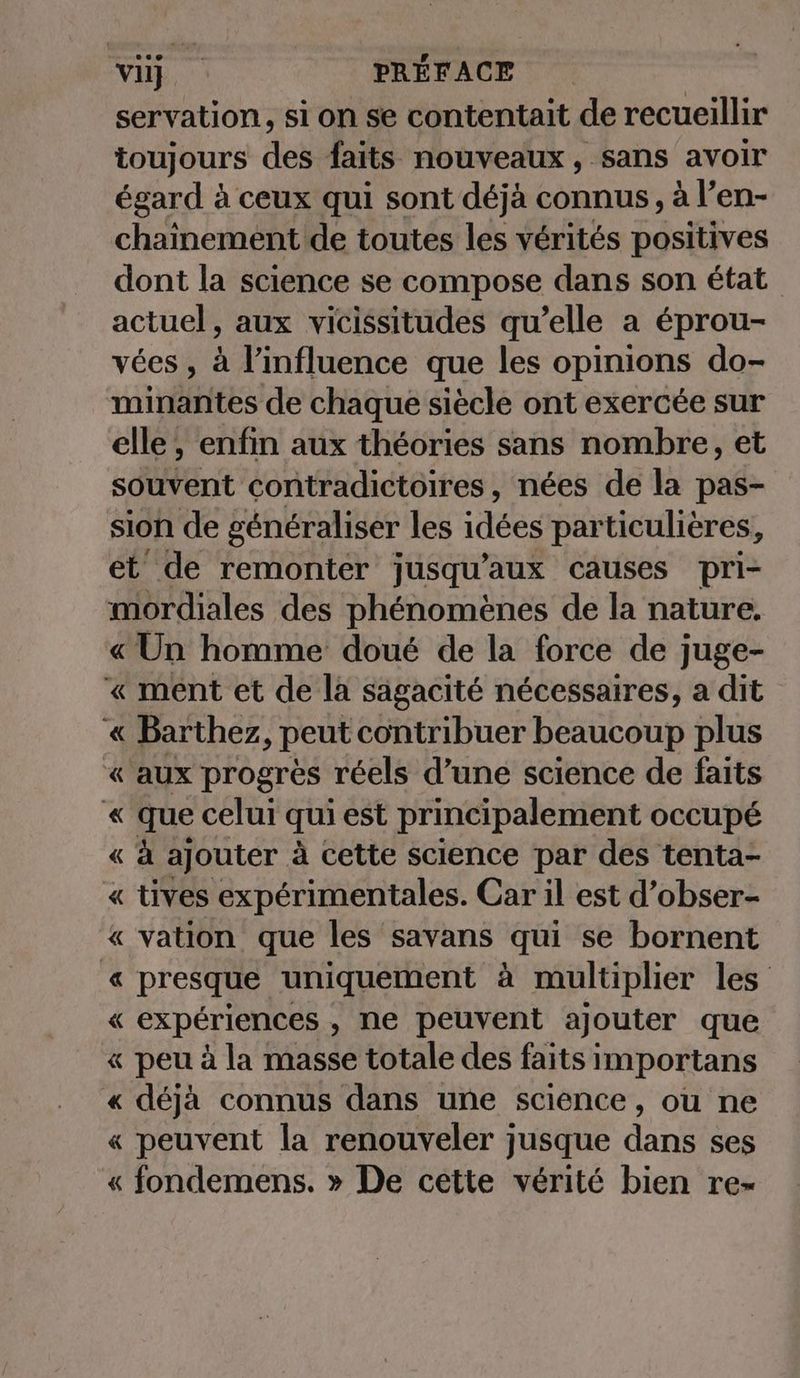 servation, si on se contentait de recueillir toujours des faits nouveaux, sans avoir égard à ceux qui sont déjà connus, à l’en- chainement de toutes les vérités positives dont la science se compose dans son état actuel, aux vicissitudes qu’elle a éprou- vées , à l'influence que les opinions do- minantes de chaque siècle ont exercée sur elle, enfin aux théories sans nombre, et souvent contradictoires, nées de la pas- sion de généraliser les idées particulières, et de remonter jusqu'aux causes pri- mordiales des phénomènes de la nature. « Un homme doué de la force de juge- « ment et de la sagacité nécessaires, a dit « Barthez, peut contribuer beaucoup plus « aux progrès réels d’une science de faits « que celui qui est principalement occupé « «à ajouter à cette science par des tenta- « tives expérimentales. Car il est d’obser- « vation que les savans qui se bornent « presque uniquement à multiplier les « expériences , ne peuvent ajouter que « peu à la masse totale des faits importans « déja connus dans une science, ou ne « peuvent la renouveler jusque dans ses « fondemens. » De cette vérité bien re-