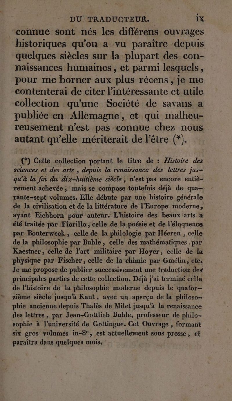 “connue sont nés les différens ouvrages historiques qu’on a vu paraître depuis quelques siècles sur la plupart des con- naissances humaines, et parmi lesquels, pour me borner aux plus récens , je me eontenterai de citer l’intéressante et utile collection qu’une Société de savans a publiée en Allemagne, et qui malheu- reusement n’est pas connue chez nous autant qu rh mériterait de l'être (*). | © Cette colléction portant le titre de : Æistoire des sciences et des arts , depuis la renaissance des lettres jus- qu’à la fin du dix-huitième siècle | n’est pas encore entiè- rement achevée ; mais se compose toutefois déjà de qua-- pante-sept volumes. Elle débute par une histoire générale de la civilisation et de la littérature de l'Europe moderne, ayant Eichhorn pour auteur. L'histoire des beaux arts a été traitée par Fiorillo , celle de la poésie et de l’élaquence par Bouterweck, celle de la philologie pat Héeren , celle de la philosophie par Buble, celle des mathématiques . par Kaestner, celle de l’art militaire par Hoyer, celle de la physique par Fischer, celle de la chimie par Gmélin, etc. Je me propose de publier successivement une traduction des principales parties de cette collection. Déjà j'ai terminé eelle de l’histoire de la philosophie moderne depuis le quator- zième siècle jusqu’à Kant, avec un aperçu de la philoso- phie ancienne depuis Thalès de Milet jusqu’à la renaissance des lettres, par Jean-Gottlieb Buhle, professeur de philo- sophie à l’université de Gottingue. Cet Ouvrage , formant six gros volumes in-8°, est actuellement sous presse, ét paraîtra dans quelques mois.