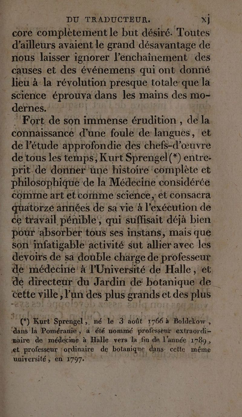 core completement le but desire. Toutes d’ailleurs avaient le grand desavantage de nous laisser ignorer l’enchainement des causes et des événemens qui ont donné _ lieu à: la révolution presque totale que la _ science éprouva dans les mains des mo- dernes.. | | ‘Fort de son immense érudition , de la connaissance d’une foule de: EMièués, et de l'étude approfondie des chefs-d’œuvre de tous les temps, Kurt Sprengel(*) entre- prit de donner une histoire complète et philosophique de la Médecine considérée comme art et comme science ,; et consacra aatorzé années de sa vie à l'exécution de ce travail pénible’, qui suffisait déjà bien pour ‘absorber tous ses instans, mais que son infatigable activité sut allier avec les devoirs de sa double charge de professeur de medecine'&amp; l'Université de Halle , et de directeur du Jardin de Bétaniquel de _ 3 cette ville, l'un des no et des an 6 Kurt: spregél 1 né le 3 août ‘1566 à Boldekow : dans la Poméranie , a été nommé proféssent extraordi- maire de médecine à Halle vers la fin de l'année 1789 , ‚et. professeur | ordinaire de botanique dans. cette même amyersiten en 1797. -