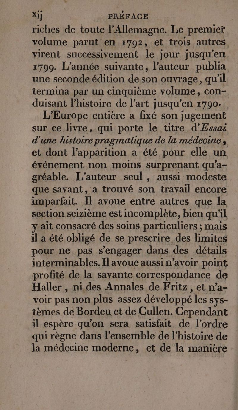 riches de toute l'Allemagne. Le premier volume parut en 1792, et trois autres virent successivement le jour jusqu’en 1799. L’année suivante, l’auteur publia une seconde édition de son ouvrage, qu’il termina par un cinquième volume, con- duisant l’histoire de l’art jusqu’en 1790- L'Europe entière a fixé son jugement sur ce livre, qui porte le titre d’Essaz d’une histoire pragmatique de la médecine, et dont l’apparition a été pour elle un événement non moins surprenant qu’a- gréable. L'auteur seul , aussi modeste que savant, a trouvé son travail encore imparfait. Il avoue entre autres que la section seizieme est incomplète, bien qu'il yait consacré des soins particuliers ; mais il a été obligé de se prescrire des limites pour ne pas s'engager dans des détails interminables. Il avoue aussi n’avoir point profité de la savante correspondance de Haller , ni.des Annales de Fritz , et n’a- voir pas non plus assez développé les sys- tèmes de Bordeu et de Cullen. Cependant il espère qu’on sera satisfait de l’ordre qui règne dans l’ensemble de l’histoire de la médecine moderne, et de la maniere