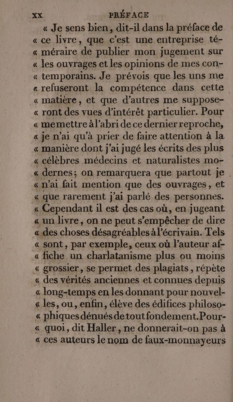 « Je sens bien, dit-il dans la préface de « ce livre, que c’est une entreprise té- « méraire de publier mon jugement sur « les ouvrages et les opinions de mes con- « temporains. Je prévois que les uns me « refuseront la compétence dans cette _« matière, et que d’autres me suppose- « ront des vues d'intérêt particulier. Pour « memettre à l’abri de ce dernier reproche, «je n'ai qu’a prier de faire attention à la « manière dont j'ai jugé les écrits des plus « célèbres médecins et naturalistes mo- « dernes; on remarquera que partout je | « n’ai fait mention que des ouvrages , et « que rarement j’ai parlé des personnes. « Cependant il est des cas où, en jugeant « un livre, on ne peut s'empêcher de dire «des choses désagréables à l’écrivain. Tels « sont, par exemple, ceux où l’auteur af- « fiche un charlatanisme plus ou moins « grossier, Se permet des plagiats , répète _« des vérités anciennes et connues depuis « long-temps en les donnant pour nouvel- « les, ou, enfin, élève des édifices philoso- « phiques débute detoutfondement.Pour- « quoi, dit Haller, ne donnerait-on pas à « ces auteurs le nom de faux-monnayeurs
