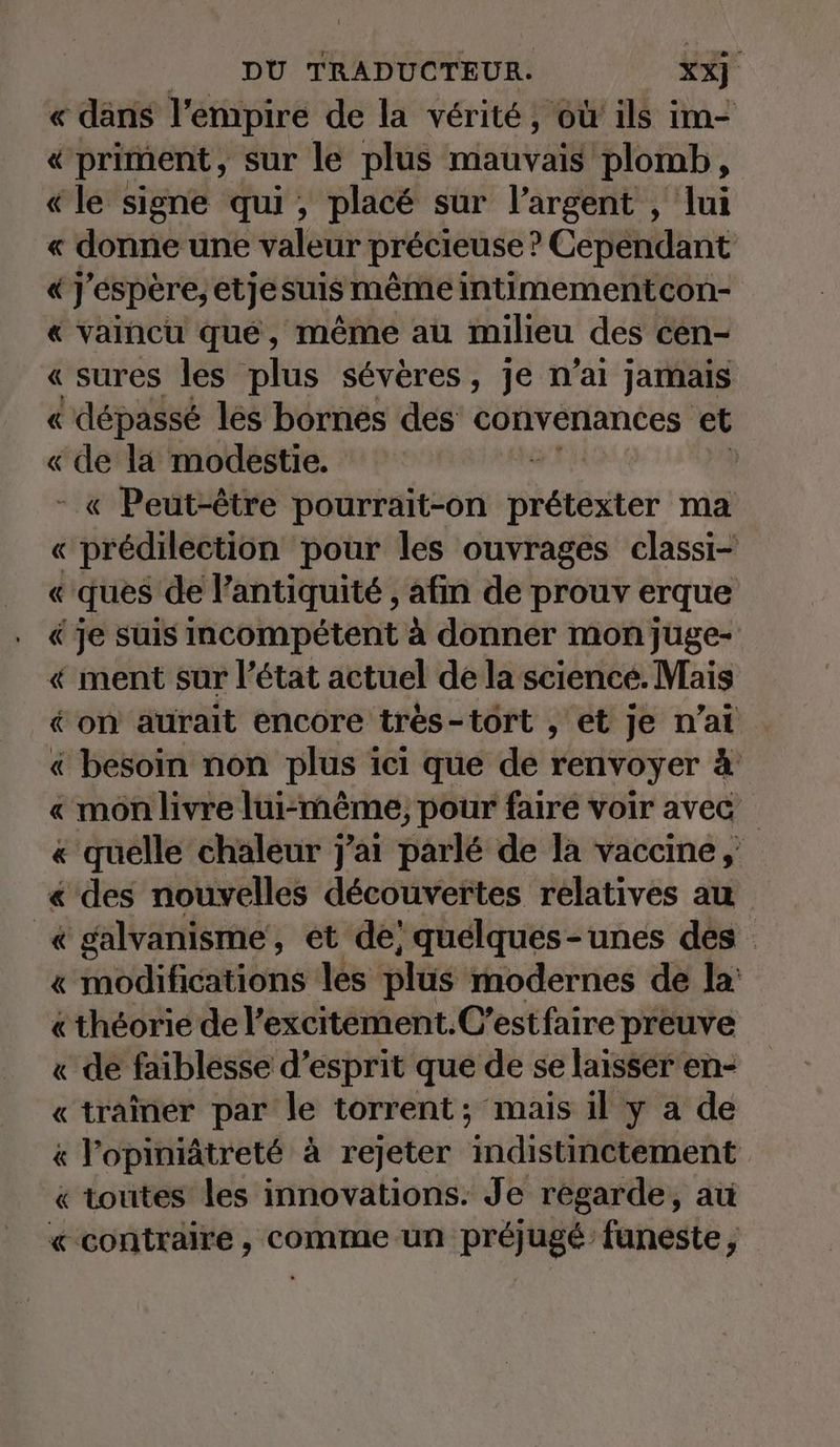 « dans l'empire de la vérité, où ils im- « priment, sur le plus mauvais plomb, «le signe qui, placé sur l’argent , lui « donne une valeur précieuse : ? Cépéndant «J'espère; etjesuis même intimementcon- « vaincu que, même au milieu des cen- « sures les plus sévères, je n'ai jamais « dépassé les bornes des convenances et « de la modestie. d « Peut-être pourrait-on péter ma « prédilection pour les ouvrages classi- « ques de lantiquité , afin de prouv erque « je suis incompétent à donner mon juge- « ment sur l’état actuel de la science. Mais « on aurait encore tres-tort , et je n’at « besoin non plus ici que de renvoyer à « mon livre lui-même, pour faire voir avec « quelle chaleur j'ai parlé de la vaccine , « des nouvelles découvertes relatives au « galvanisme, et de; quelques-unes dés « modifications les plus modernes de la «theorie de l’excitement.C’estfaire preuve « de faiblesse d’esprit que de se laisser en- « trainer par le torrent; mais il y a de « l'opimiätreté à rejeter indistinetement « toutes les innovations. Je regarde, au «contraire, comme un préjugé funeste,