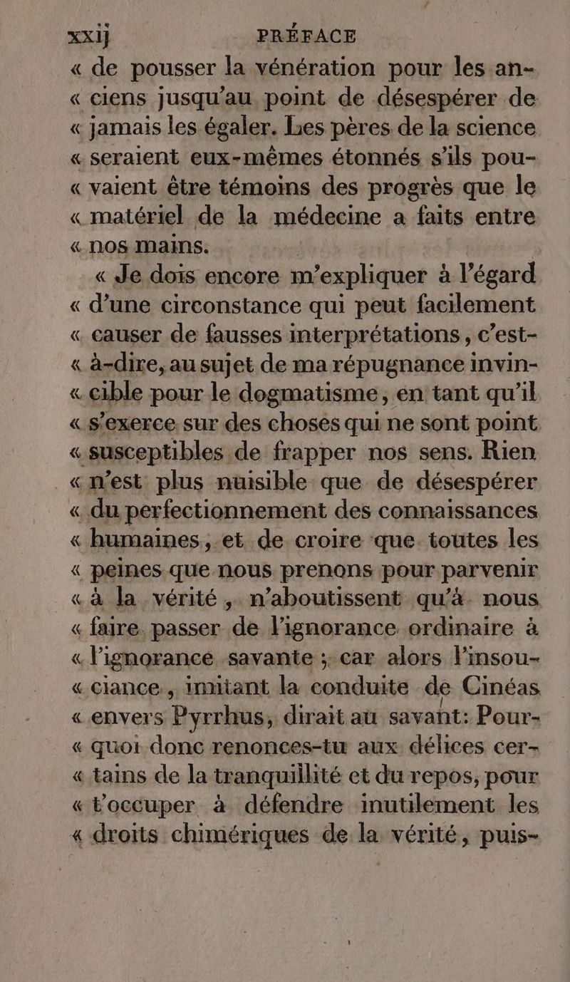 « de pousser la veneration pour les an- « ciens jusqu'au point de désespérer de « jamais les égaler. les pères de la science « seraient eux-mêmes étonnés s'ils pou- « vaient être témoins des progrès que le « matériel de la médecine a faits entre « NOS MAINS. « Je dois encore m'expliquer à l'égard « d’une circonstance qui peut facilement « causer de fausses interprétations, c’est- « à-dire,ausujet de ma répugnance invin- « cible pour le dogmatisme, en tant qu’il « s'exerce. sur des choses qui ne sont point « susceptibles de frapper nos sens. Rien «m'est plus nuisible que de desesperer « du perfectionnement des connaissances « humaines ,.et de croire que. toutes les « peines que nous prenons pour parvenir « à la vérité, n’aboutissent qu’à. nous « faire. passer ‚de lignorance ordinaire à « l'ignorance. savante ;. car alors l’insou- « ciance, inmiant la Kann chi de Cinéas « envers Pyrrhus, dirait au savant: Pour- « quoi donc renonces-tu aux délices cer- « tains de la tranquillité et du repos, pour « Foccuper à défendre inutilement les « droits chimériques de la vérité, puis-