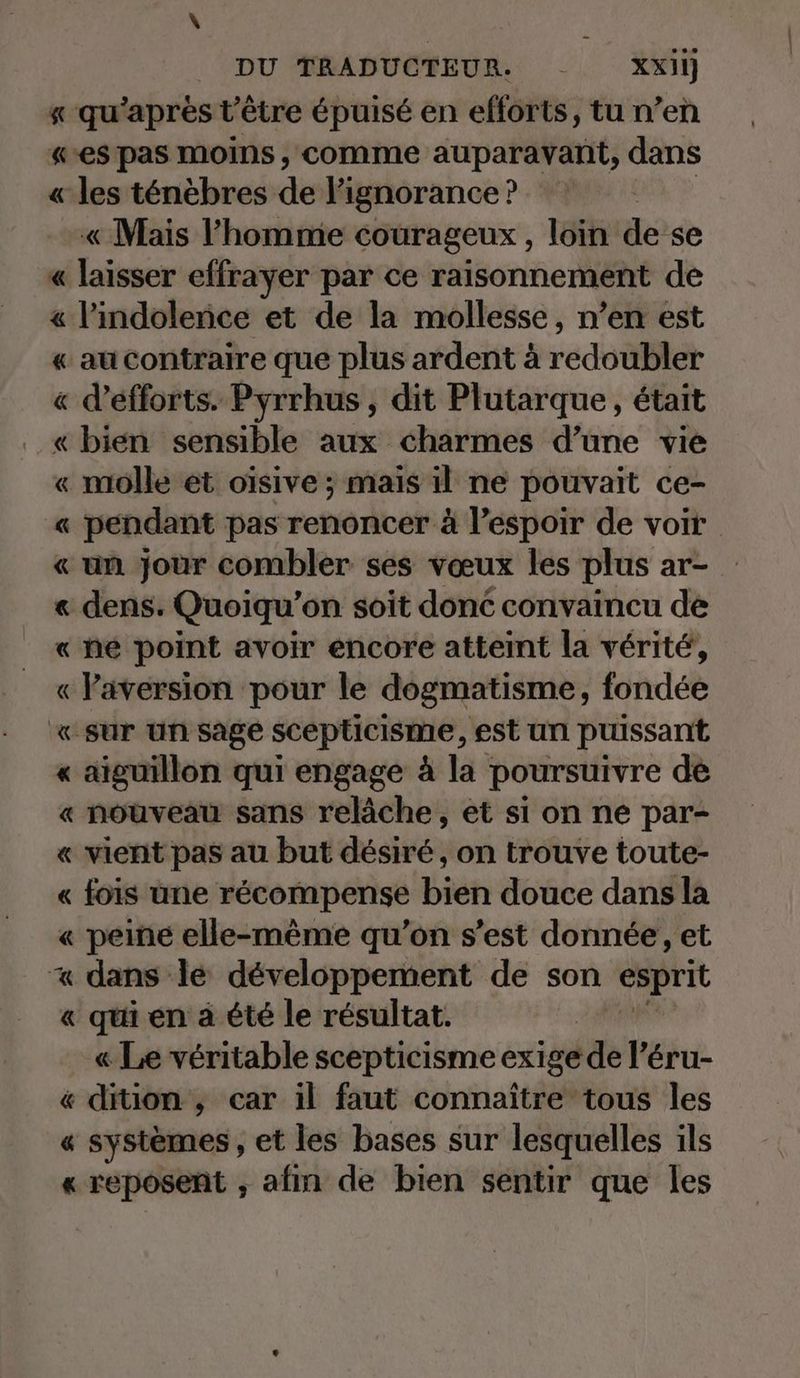 « qu’aprestietre épuisé en efforts, tu n’en «es pas moins, comme auparavant, dans « les ténébres de l'ignorance? « Mais l’homme courageux , loin de se « laisser effrayer par ce raisonnement de « l’indolence et de la mollesse, n’en est « au contraire que plus ardent à redsüßler « d’efforts. Pyrrhus, dit Plutarque, était « bien sensible aux charmes d’une vie « molle et oisive; mais il ne pouvait ce- « pendant pas renoncer à l’espoir de voir « un jour combler ses vœux les plus ar- « dens. Quoiqu’on soit donc convaincu de « ne point avoir encore atteint la vérité, « laversion pour le dogmatisme, fondée «sur un sage scepticisme, est un puissant « aiguillon qui engage à la poursuivre de « nouveau sans relâche, et si on ne par- « vient pas au but desire, on trouve toute- « fois une récompense bien douce dans la « peiné elle-même qu'on s’est donnée, et x dans le développement de son esprit « qui en à été le résultat. « Le véritable scepticisme exige de l’éru- & dition ,; car il faut connaître tous les « systèmes , et les bases sur lesquelles ils « reposent , afin de bien sentir que les