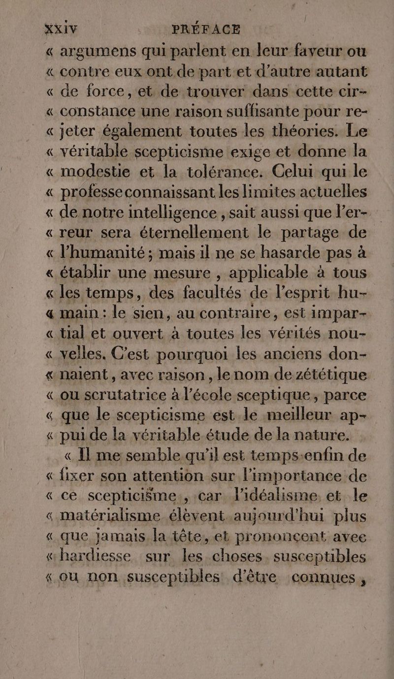 « argumens qui parlent en leur faveur ou « contre eux ont de part et d'autre autant « de force, et de trouver dans cette cir- « constance une raison suffisante pour re- « jeter également toutes les théories. Le « véritable scepticisme exige et donne la « modestie et la tolérance. Celui qui le « professeconnaissant les limites actuelles « de notre intelligence , sait aussi que l’er- « reur sera éternellement le partage de « l'humanité ; mais il ne se hasarde pas à « établir une mesure , applicable à tous « les temps, des fpultés de l'esprit hu- « main: le sien, au contr aire, est impar- « tial et ouvert à toutes les vérités nou- « velles. C’est pourquoi les anciens don- « nalent , avec raison , lenom dezététique « ou serutatrice à l’école sceptique, parce « que le scepticisme est le meilleur ap- « pui de la véritable étude de la nature. « 11 me semble qu’il est temps-enfin de _« fixer son attention sur l'importance de « ce scepticisme., car dl’idéalisme, et le « materialisme elevent aujourd'hui plus « que Jamais, la tete, et prononcent avee «hardiesse sur les choses. susceptibles «ou non suscepübles d'être connues,