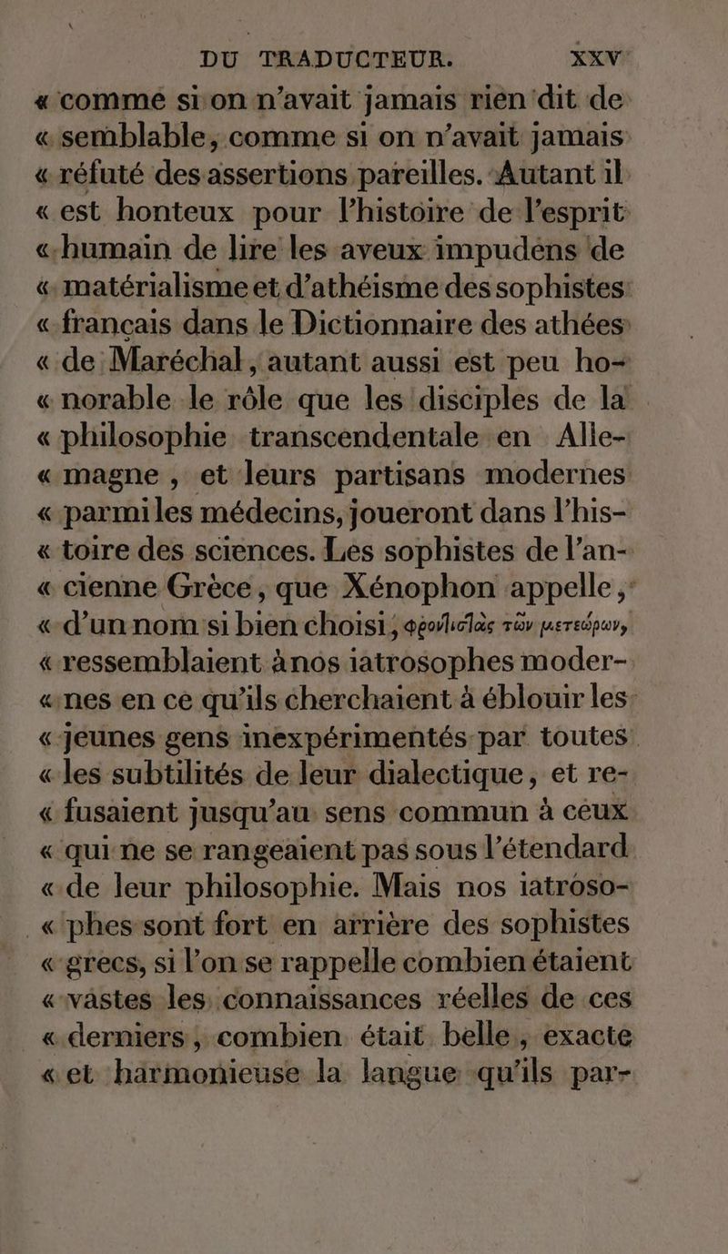 « comme sion n’avait jamais rien dit de « semblable, comme si on n’avait jamais « réfuté des assertions pareilles. Autant 1l « est honteux pour l’histoire de l'esprit «humain de lire les aveux impudens de « matérialisme et d’atheisme des sophistes: «francais dans le Dictionnaire des athées « de Maréchal, autant aussi est peu ho- « norable le rôle que les disciples de la « philosophie transcendentale en Alle- « magne , et leurs partisans modernes « parmi les médecins, joueront dans l’his- « toire des sciences. Les sophistes de l’an- « cienne Grèce, que Xénophon appelle ,: «d’un nom si bien choisi, GeoVliolas ra uere@pwn, « ressemblaient ànos iatrosophes moder- «nes en ce qu'ils cherchaient à éblouir les: «jeunes gens inexpérimentés par toutes. « les subtilités de leur dialectique, et re- « fusaient jusqu’au sens commun à ceux « qui ne se rangeaient pas sous l’étendard « de leur philosophie. Mais nos iatroso- _«'phes sont fort en arrière des sophistes «grecs, si lon se rappelle combienétaient «vastes les; connaissances réelles de ces «derniers , combien était belle, exacte « et harmonieuse la langue qu'ils par-