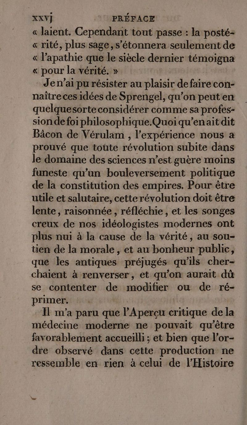 « laient. Cependant tout passe : la posté- « rité, plus sage, s’étonnera seulement de « l’apathie que le siècle dernier témoigna « pour la vérité. » Je n’ai pu résister au plaisir de faire con- naître ces idées de Sprengel, qu’on peuten quelquesorte considérer comme sa profes- sion de foi philosophique.Quoi qu’enait dit Bäcon de Vérulam , l'expérience nous a prouvé que toüte révolution: subite dans le domaine des sciences n’est guère moins funeste qu’un bouleversement politique de la constitution des empires. Pour être utile et salutaire, cette révolution doit être lente, raisonnée, réfléchie , et les songes creux de nos idéologistes modernes ont plus nui à la cause de la vérité, au sou- tien de la morale , et au bonheur public, que les antiques préjugés qu'ils cher- chaient à renverser, et qu’on aurait dû se contenter de modifier ou de ré- primer. il m'a paru que l'A percu critique de la médecine moderne ne pouvait qu'être favorablement accueilli ; et bien que l’or- dre observé dans cette production ne ressemble en rien à celui de l'Histoire