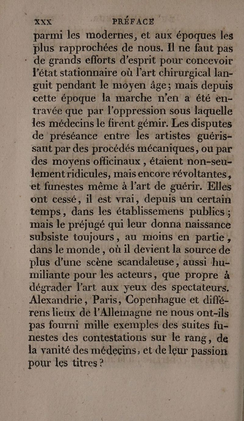 parmi les modernes, et aux époques les plus rapprochées de nous. Il ne faut pas * de grands efforts d’esprit pour concevoir l’état stationnaire où l'art chirurgical lan- guit pendant le moyen âge; mais depuis cette époque la marche n’en à été en- travée que par l’oppression sous laquelle les médecins le firent gémir. Les disputes de préséance entre les artistes guéris- sant par des procédés mécaniques, où par des moyens officinaux , étaient non-seu- lementridicules, mais encore révoltantes, et funestes même à l’art de guérir. Elles ont cessé, il est vrai, depuis un certain temps, dans les établissemens publics ; mais le prejuge qui leur donna naissance subsiste toujours, au moins en partie, dans le monde , où il devient la source de plus d’une scene scandaleuse , aussi hu- miliante pour les acteurs, que propre à dégrader Part aux yeux des spectateurs. Alexandrie, Paris, Copenhague et diffé- rens lieux de Aérien ne nous ont-ils pas fourni mille exemples des suites fu- nestes des contestations sur le rang, de la vanité des médecins, et de leur passion pour les titres : ?