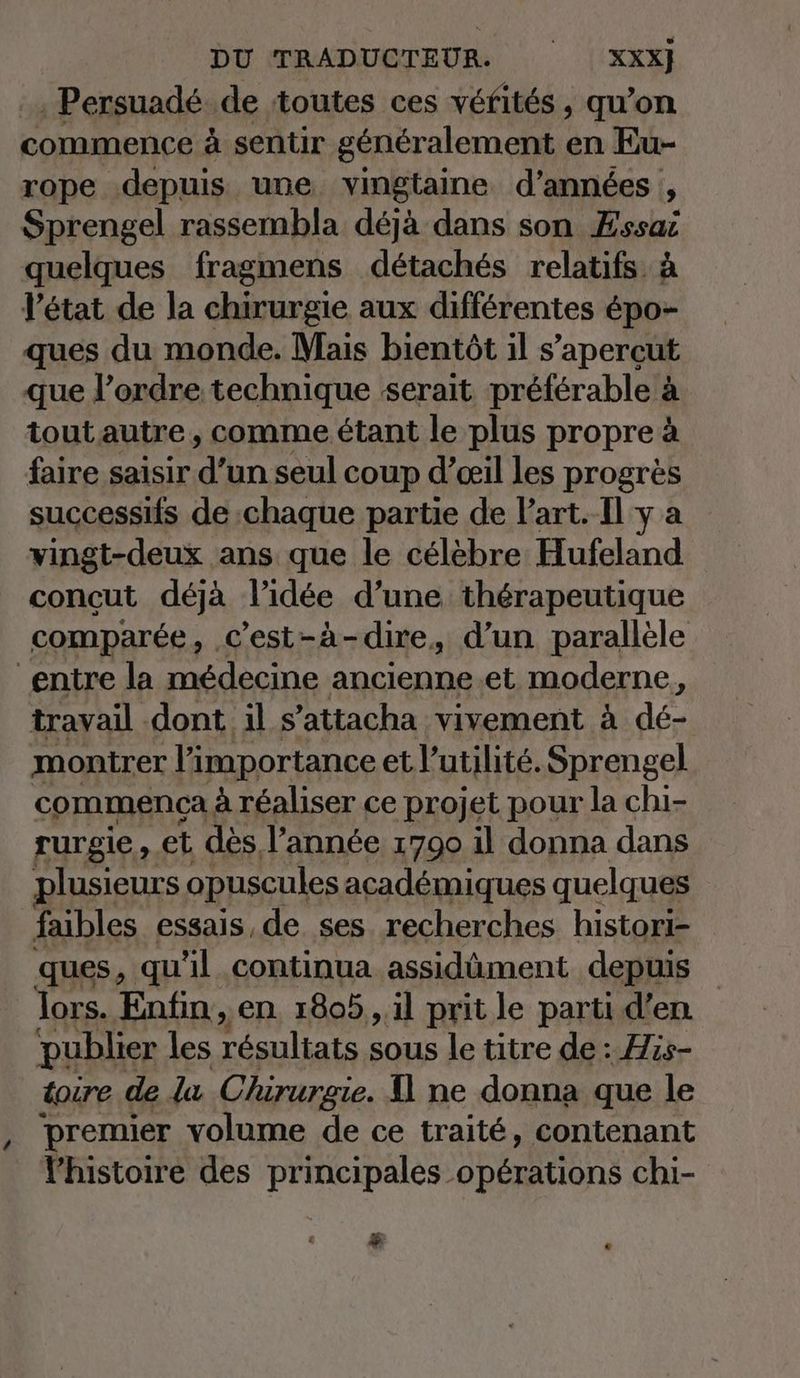 ‚ Persuadé ‚de toutes ces véfités , qu’on commence à sentir généralement en Eu- rope depuis une vingtaine d'années , Sprengel rassembla déjà dans son Essai quelques fragmens détachés relatifs à l’état de la chirurgie aux différentes épo- ques du monde. Mais bientôt il s’apercut que l’ordre technique serait préférable à tout autre , comme étant le plus propre à faire saisir d'un seul coup d'œil les progrès successifs de chaque partie de Part. Il y a vingt-deux ans que le célèbre Hufeland concut déjà l’idée d’une thérapeutique comparée, c'est-à-dire, d’un parallèle entre la médecine ancienne.et moderne, travail dont il s’attacha vivement à dé- montrer l'importance et l'utilité. Sprengel commença à réaliser ce projet pour la chi- rurgie ; et dès l’année 1700 il donna dans plusieurs opuscules acad&amp;miques quelques faibles essais.de ses recherches histori- ques, qu'il continua assidûment depuis | lors. Enfin, en. 1805 , il prit le parti d’en. publier les le SOUS le titre de : His- toire de la Chirurgie. D ne donna que le premier volume de ce traité, contenant l'histoire des principales opérations chi- e