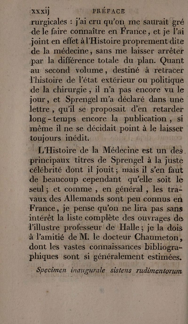 rurgicales : J'ai cru qu’on me sautait gré de le faire connaître en France, et je lai joint en effet à l'Histoire proprement dite de la médecine, sans me lasser arrêter ‘par la différence totale du plan. Quant au second volume, destiné à retracer l'histoire dé l’état extérieur ou politique de la chirurgie , il n’a pas encore vu le jour, et Sprengel m'a déclaré dans une lettre , qu’il se proposait d’en retarder long - temps encore la publication „si même il ne se decidait point à le laisser toujours inedit. | L'Histoire de la Médecine est un des. principaux titres de Sprengel à la juste célébrité dont il jouit; mais il s’en faut de beaucoup dépendant qu'elle soit le seul ; et comme , en général , les tra- vaux des Allemands sont peu connus en France, je pense qu’on ne lira pas sans intérêt la liste complète des ouvrages de l'illustre professeur de Halle; je la dois à l’amitié de M. le docteur Chaumeton, dont les vastes connaissances bibliogra- phiques sont si généralement estimées. Specimen inaug zurale sistens rudimentorum