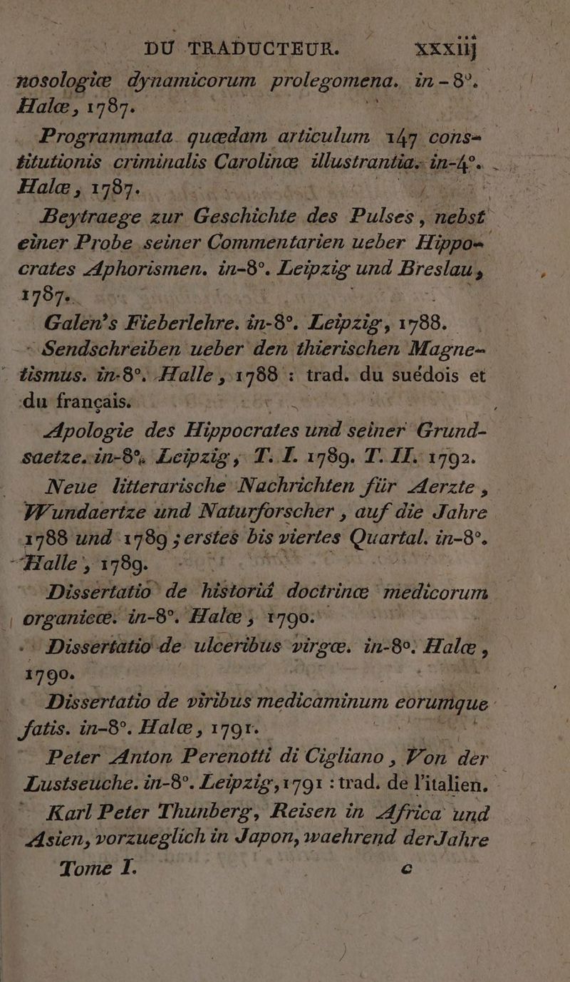nosologiæ dynamicorum prolegomeng, in-8%. Hale, 1787. Programmata. quedam articulum 147 cons ditutionis criminalis Carolinæ AURRUSTTATEEEE - Halæ, 17987. ET E Beytracge zur Geschichte des Pulses, nebst einer Probe ‚seiner Commentarien ueber Hand crates Aphorismen. ar 2 Leipzig und Breslau, | 1707. Galen’s Fieberlehre. in-8°. Leipzig, 1788. + Sendschreiben ueber den thierischen Magne- * tismus. in-8°. Halle, Ka : trad. du suédois et du français. Apologie des dore und seiner Grund- saetzesin-8°, Leipzig, T..I. 1789. T. IT. 1702. Neue litterarische Nachrichten für Aerzte, Wundaertze und Naturforscher , auf die Jahre 1788 und 1789 ; ‚erstes bis vierles U in-8°. “Halle, 1789. | | Dissertatio‘ de historid doctrinæ medicorum Giro ‘in-8°. Halc ; 1790:  Dissertatio de ulceribus ci 1-80. oz s 1790. die Dissertatio de viribus medicaminum eorumgue i _ fatis. in-8°. Hale, 179r. Peter Anton Perenotti di Cigliano , Don Br Lustseuche. in-8°. Leipzig,1791 :trad. de l'italien, à Karl Peter Thunberg, Reisen in Africa und Asien, vorzueglich in Japon, waehrend der Jahre Tome I. ©