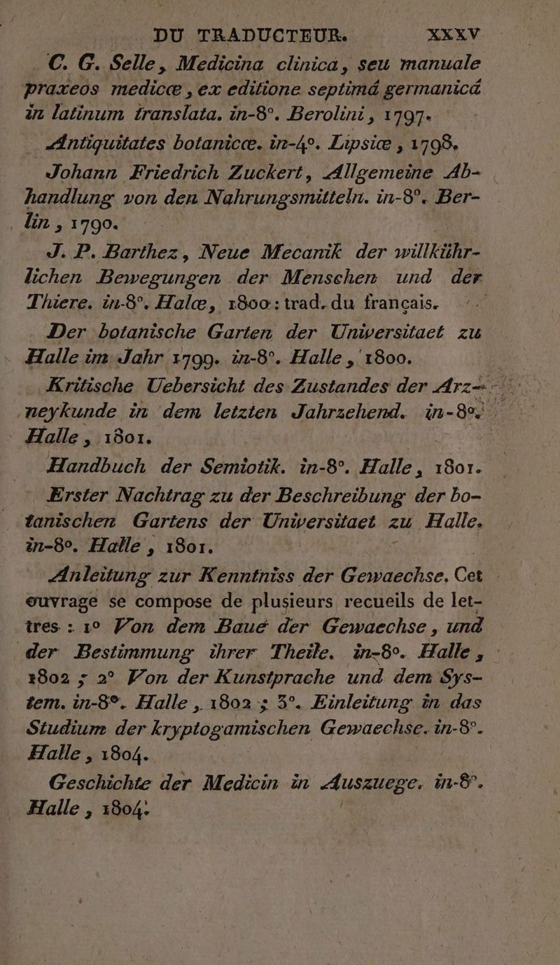 C. G. Selle, Medicina clinica, seu manuale praxeos medicæ , ex editione septimé germanicd in latinum translata. in-8°. Berolini, 1797. “ntiquitates botanicæ. in-4°. Lipsie , 1798, Johann Friedrich Zuckert, Allgemeine Ab- handlung von den Nahrungsmitteln. in-8°. Ber- ‚ din , 1790. J. P. Barthez, Neue Mecanik der wilkühr- lichen Bewegungen der Menschen und der Thiere. in-8°. Halæ, 1800: trad.du francais. | Der botanische Garten der Universitaet zu Halle un: Jahr 1799. in-8°. Halle , 1800. | Halle , 1801. Handbuch der Semiotik. in-8°. Halle » 1801. Erster Nachtrag zu der Beschreibung der bo- tanischen Gartens der qu zu Halle. in-8°. Halle , 1801. + Anleitung zur Kenntniss der Gewaechse, Cet ouvrage se compose de plusieurs recueils de let- tres : 1° Yon dem Baue der Gewaechse , und 1802 ; 2° Yon der Kunstprache und dem Sys- sem. in-8°. Halle , 1802 ; 5°. Einleitung in das Studium der kryptog amischen Gewaechse. in-8. Halle , 1804. Geschichte der Medicin in AUSSIREBe, in-8°. ‚ Halle , 1804.