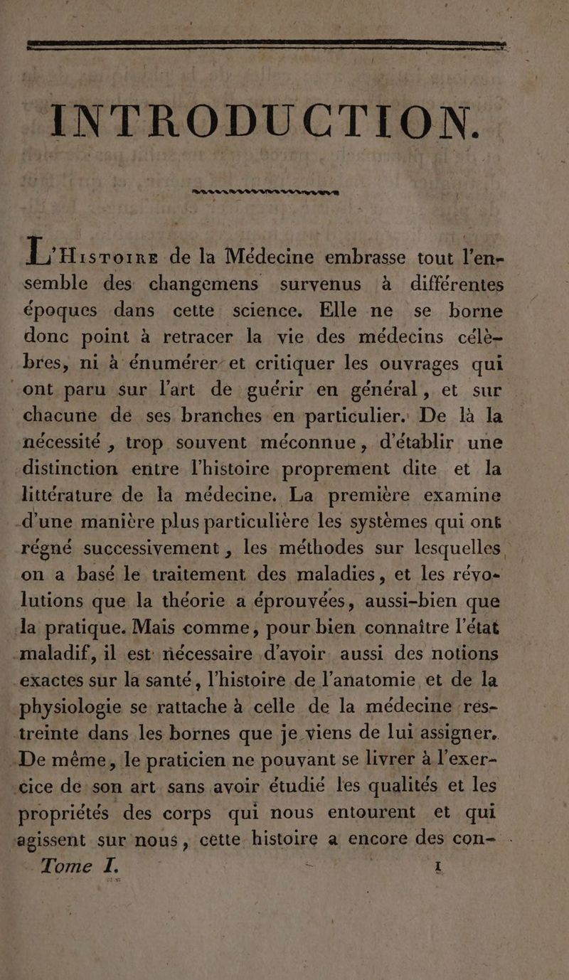 INTRODUCTION. ER de la Médecine embrasse tout l’en- semble des changemens survenus à différentes époques dans cette science. Elle ne se borne donc point à retracer la vie des médecins célè- bres, ni à énumérer’ et critiquer les ouvrages qui ‚ont paru sur l'art de guérir en général, et sur chacune de ses branches en particulier. De là la nécessité , trop souvent méconnue, d'établir une distinction entre l’histoire proprement dite et la littérature de la médecine, La première examine d'une manière plus particulière les systèmes qui ont régné successivement , les méthodes sur lesquelles on a basé le traitement des maladies, et les révo- lutions que la théorie a éprouvées, aussi-bien que la pratique. Mais comme, pour bien connaître l’état -maladif, il est nécessaire d’avoir. aussi des notions exactes sur la santé, l’histoire de l’anatomie et de la physiologie se rattache à celle de la médecine res- ‚treinte dans les bornes que je viens de lui assigner. De même, le praticien ne pouvant se livrer à l’exer- ‚cice de son art sans avoir étudié les qualités et les propriétés des corps qui nous entourent et qui agissent sur nous, cette histoire a encore des con-