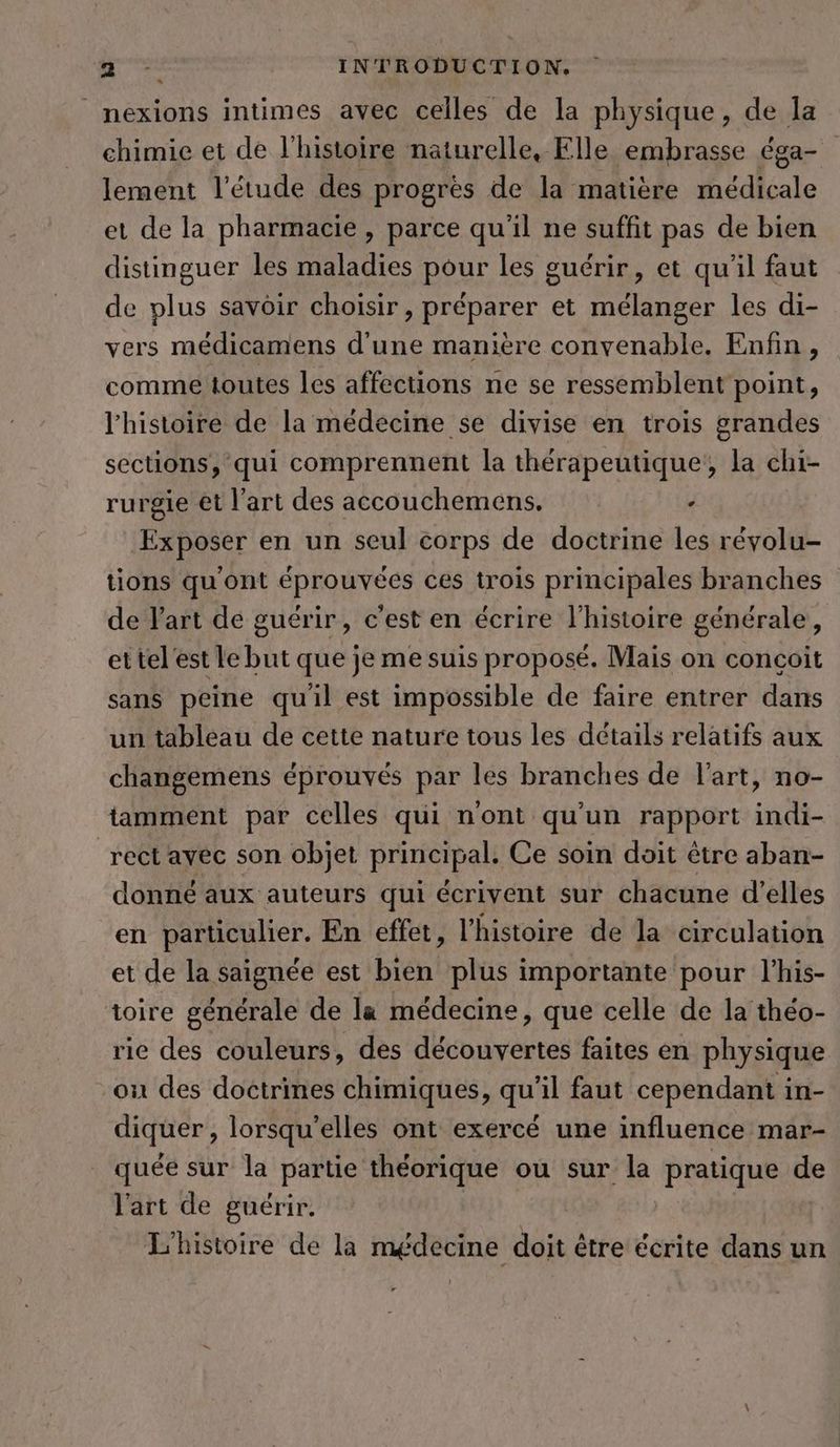 _ _nexions intimes avec celles de la physique, de la chimie et de l'histoire naturelle, Elle embrasse éga- lement l'étude des progres de la matière médicale et de la pharmacie , parce qu'il ne suffit pas de bien distinguer les maladies pour les guérir, et qu'il faut de plus savoir choisir, préparer et mélanger les di- vers médicamens d'une manière convenable. Enfin, comme toutes les affections ne se ressemblent point, l’histoire de la médecine se divise en trois grandes sections, qui comprennent la thérapeutique, la chi- rurgie et l’art des accouchemens. . Exposer en un seul corps de doctrine les révolu- tions qu'ont éprouvées ces trois principales branches de art de guérir, c’est en écrire l'histoire générale, ettel'est le but que je me suis proposé. Mais on conçoit sans peine quil est impossible de faire entrer dans un tableau de cette nature tous les détails relatifs aux changemens éprouvés par les branches de l’art, no- tamment par celles qui n'ont qu'un rapport indi- rect avec son objet principal. Ce soin doit être aban- donné aux auteurs qui écrivent sur chacune d'elles en particulier. En effet, l’histoire de la circulation et de la saignée est bien plus importante pour l’his- toire générale de la médecine, que celle de la théo- rie des couleurs, des découvertes faites en physique ‚on des doctrines chimiques, qu'il faut cependant in- diquer, lorsqu'elles ont exercé une influence mar- quee sur la partie theorique ou sur la anis de l'art de guérir. L'histoire de la médecine doit être écrite dans un