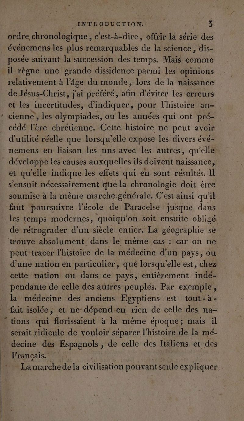 ordre, ehrönöldeidet c’est-a-dire, offrir la serie des evenemens les plus remarquables Ha la science , dis- posée suivant la succession des temps. Mais comme il règne une grande dissidence parmi les opinions relativement à Kage du monde, lors de la naissance de Jésus-Christ, j'ai préféré, afin d'éviter les erreurs et les incertitudes, d'indiquer, pour l'histoire an- cienne , les olympiades, ou les années qui ont pré- _ cédé l'ére chrétienne. Cette histoire ne peut avoir d'utilité réelle que lorsqu'elle expose les. divers évé- nemens en liaison les uns avec les autres, qu’elle . développe les causes auxquelles ils doivent naissance, et qu'elle indique les effets qui en sont résultés. il s'ensuit nécessairement que la chronologie doit être soumise à la même marche générale. C’est ainsi qu'il faut poursuivre l’école de Paracelse jusque dans ‚les temps modernes, quoiqu’on soit ensuite obligé de rétrograder d’un siècle entier. La géographie se trouve absolument dans le même cas : car on ne peut tracer l’histoire de la médecine d’un pays, ou d’une nation en particulier, que lorsqu'elle est, chez : cette nation ou dans ce pays, entièrement indé- pendante de celle des autres peuples. Par exemple, la médecine des anciens Egyptiens est tout-a- fait isolée, et ne-dépenden rien de celle des na- tions qui florissaient à la même époque; mais il serait ridicule de vouloir séparer l’histoire de la mé- decine des Espagnols ‚de celle des Italiens et des BE Rrancais.” in La marche de la civilisation RP Fe ER